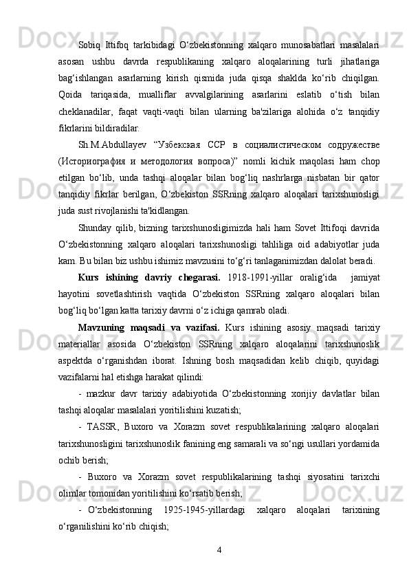 Sobiq   Ittifoq   tarkibidagi   O‘zbekistonning   xalqaro   munosabatlari   masalalari
asosan   ushbu   davrda   respublikaning   xalqaro   aloqalarining   turli   jihatlariga
bag‘ishlangan   asarlarning   kirish   qismida   juda   qisqa   shaklda   ko‘rib   chiqilgan.
Qoida   tariqasida,   mualliflar   avvalgilarining   asarlarini   eslatib   o‘tish   bilan
cheklanadilar,   faqat   vaqti-vaqti   bilan   ularning   ba'zilariga   alohida   o‘z   tanqidiy
fikrlarini bildiradilar. 
Sh.M.Abdullayev   “Узбекская   ССР   в   социалистическом   содружестве
(Историография   и   методология   вопроса)”   nomli   kichik   maqolasi   ham   chop
etilgan   bo‘lib,   unda   tashqi   aloqalar   bilan   bog‘liq   nashrlarga   nisbatan   bir   qator
tanqidiy   fikrlar   berilgan,   O‘zbekiston   SSRning   xalqaro   aloqalari   tarixshunosligi
juda sust rivojlanishi ta'kidlangan.
Shunday   qilib,   bizning   tarixshunosligimizda   hali   ham   Sovet   Ittifoqi   davrida
O‘zbekistonning   xalqaro   aloqalari   tarixshunosligi   tahliliga   oid   adabiyotlar   juda
kam. Bu bilan biz ushbu ishimiz mavzusini to‘g‘ri tanlaganimizdan dalolat beradi.
Kurs   ishining   davriy   chegarasi.   1918-1991-yillar   oralig‘ida     jamiyat
hayotini   sovetlashtirish   vaqtida   O‘ zbekiston   SSRning   xalqaro   aloqalari   bilan
bog‘liq bo‘lgan katta tarixiy davrni o‘z ichiga qamrab oladi.
Mavzuning   maqsadi   va   vazifasi.   Kurs   ishining   asosiy   maqsadi   tarixiy
materiallar   asosida   O‘ zbekiston   SSRning   xalqaro   aloqalarini   tarixshunoslik
aspektda   o‘rganishdan   iborat.   Ishning   bosh   maqsadidan   kelib   chiqib,   quyidagi
vazifalarni hal etishga harakat qilindi:
-   mazkur   davr   tarixiy   adabiyotida   O‘zbekistonning   xorijiy   davlatlar   bilan
tashqi aloqalar masalalari yoritilishini kuzatish;
-   TASSR,   Buxoro   va   Xorazm   sovet   respublikalarining   xalqaro   aloqalari
tarixshunosligini  tarixshunoslik fanining eng samarali va so‘ngi usullari yordamida
ochib berish;
- Buxoro   va   Xorazm   sovet   respublikalarining   tashqi   siyosati ni   tarixchi
olimlar  tomonidan yoritilishini ko‘rsatib berish;
- O‘zbekistonning   1925-1945-yillardagi   xalqaro   aloqalari   tarixining
o‘rganilishini ko‘rib chiqish;
4 