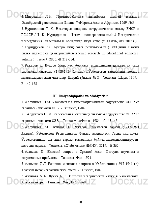 4. Митрохин   Л.В .   Противодействие   английских   властей   влиянию
Октябрьской революции на Индию // «Народы Азии и Африки», 1969. №5.
5. Нуриддинов   Т.   К.   Некоторые   вопросы   сотрудничества   между   БНСР   и
РСФСР   /   Т.   К.   Нуриддинов.   -   Текст   :   непосредственный   //   Исторические
исследования : материалы III Междунар. науч. конф. (г. Казань, май 2015 г.)
6. Нуриддинов   Т.К.   Бухоро   халқ   совет   республикаси   (БХСР)нинг   Италия
билан   иқтисодий   ҳамкорлиги// « Academic   research   in   educational   sciences »,
volume 1.   Issue  4.  2020. - B .218-224.
7. Ражабов   Қ.   Бухоро   Халқ   Республикаси,   монархиядан   демократия   сари
дастлабки   қадамлар   (1920-1924   йиллар)   //Ўзбекистон   тарихининг   долзарб
муаммоларига янги чизгилар. Даврий тўплам. № 2. - Тошкент: Шарқ, 1999. -
Б. 149-158
III. Ilmiy tadqiqotlar va adabiyotlar:
1. Абдуллаев  Ш.М.  Узбекистан  в   интернациональном  содружестве   СССР   со
странами - членами СЭВ. - Ташкент, 1984.
2. Абдуллаев Ш.М.  Узбекистан в интернациональном содружестве СССР со
странами - членами СЭВ. - Ташкент:  ≪ Фан ≫ , 1984. - С. 43 - 45.
3. Абдуллаев,   М.   Рахимов,   К .   Ражабов   Ў збекистон   тарихи   (1917-1991
йиллар) .   Ўзбекистон   Республикаси   Фанлар   академияси   Тарих   институти.
Ўзбекистоннинг   энг   янги   тарихи   масалалари   буйича   мувофиклаштирувчи-
методик марказ. - Тош кент: «O‘zbekiston» НМИУ , 2019. - B.360.
4. Алимова   Д.   Женский   вопрос   в   Средней   Азии:   История   изучения   и
современные проблемы, - Ташкент: Фан, 1991.
5. Алимова   Д.Л.   Решения   женского   вопроса   в   Узбекистане   (1917-1941   гг):
Краткий историографический очерк. - Ташссит, 1987
6. Ахунова   М.А.   Лунин   Б.   В.   История   исторической   науки   в   Узбе кистане:
Краткий очерк. - Ташкент: Фа н , 197 0. - 2 6 0  с.
40 