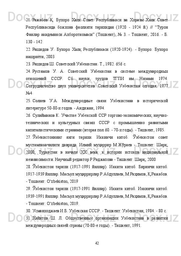 21. Ражабов   Қ .   Бухоро   Халк   Совет   Республикаси   ва   Хоразм   Халк   Совет
Республикасида   божхона   фаолияти   тарихидан   (1920   -   1924   й.)   //   “ Турон
Фанлар   академияси   Ахборотномаси ”   (Тошкент),   №   3.   -   Тошкент,   2016.   -   Б.
130 - 142
22. Рашидов   У.   Бухоро   Халқ   Республикаси   (1920-1924).   -   Бухоро:   Бухоро
нашриёти, 2003
23. Рашидов  Ш.  Советский Узбекистан.  Т ., 19 82 . 656 с.
24. Рустамов   У.   А.   Советский   Узбекистан   в   системе   международных
о тн ошений   СССР.   Сб.   нау ки ,   трудов   ТГПИ   им.   Низами   19 7 4 .
Сотрудничество   двух   университетов.   Советский   Узбекистан   сегодня.   1977
№4
25. Солиев   У.А.   Международные   связи   Узбекистана   в   исторической
литературе 50-80-х годов.  - Андижан, 1994.
26. Сулайманов К. Участие Узбекской ССР торгово-экономических, научно-
технических   и   культурных   связях   СССР   с   промышленно   развитыми
капиталистическими странами (вторая пол.60. - 70-х годы). - Ташкент, 1985.
27. Ўзбекистoннинг   янги   тариxи.   Иккинчи   китоб.   Ўзбекистон   совет
мустамлакачилиги   даврида.   Илмий   муҳаррир   М.Жўраев   -   Тошкент:   Шарқ,
2000;   Туркестан   в   начале   ХХ   века:   к   истории   истоков   национальной
независимости. Научный редактор Р.Раджапова - Ташкент: Шарқ, 2000
28. Ўзбекистон   тарихи   (1917-1991   йиллар).   Иккита   китоб.   Биринчи   китоб.
1917-1939 йиллар. Масъул муҳаррирлар Р.Абдуллаев, М.Раҳимов, Қ.Ражабов.
- Тошкент: O‘zbekiston, 2019
29. Ўзбекистон   тарихи   (1917-1991   йиллар).   Иккита   китоб.   Иккинчи   китоб.
1939-1991 йиллар. Масъул муҳаррирлар Р.Абдуллаев, М.Раҳимов, Қ.Ражабов.
- Тошкент: O‘zbekiston, 2019.  
30. Усманходжаев И . Б.   Узбекская СССР. - Ташкент: Узбекистан, 1984. - 80 с.
31. Хайитов   Ш.   Л.   Общественные   организации   Узбекистана   в   развитии
международных связей страны (70-80-е годы). - Ташкент, 1991.
42