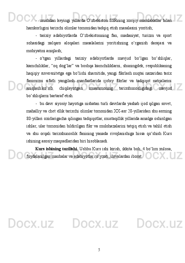 - urushdan   keyingi   yillarda  O‘zbekiston   SSRning   xorijiy  mamlakatlar   bilan
hamkorligini tarixchi olimlar tomonidan tadqiq etish  masalasini yoritish;
- tarixiy   adabiyotlarda   O‘zbekistonning   fan,   madaniyat,   turizm   va   sport
sohasidagi   xalqaro   aloqalari   masalalarini   yoritishning   o‘rganish   darajasi   va
mohiyatini aniqlash;
- o‘tgan   yillardagi   tarixiy   adabiyotlarda   mavjud   bo‘lgan   bo‘shliqlar,
kamchiliklar,   “oq   dog‘lar”   va   boshqa   kamchiliklarni,   shuningdek,   respublikaning
haqiqiy suverenitetga ega bo‘lishi sharoitida, yangi fikrlash nuqtai nazaridan tarix
fanimizni   sifatli   yangilash   manfaatlarida   ijobiy   fikrlar   va   tadqiqot   natijalarini
aniqlash.ko‘rib   chiqilayotgan   muammoning   tarixshunosligidagi   mavjud
bo‘shliqlarni bartaraf etish.
- bu davr siyosiy hayotiga nisbatan turli davrlarda yashab ijod qilgan sovet,
mahalliy va chet ellik tarixchi olimlar tomonidan XX-asr 20-yillaridan shu asrning
80-yillari oxirlarigacha qilingan tadqiqotlar, mustaqillik yillarida amalga oshirilgan
ishlar, ular tomonidan bildirilgan fikr va mulohazalarini tatqiq etish va tahlil etish
va   shu   orqali   tarixshunoslik   fanining   yanada   rivojlanishiga   hissa   qo‘shish   Kurs
ishining asosiy maqsadlaridan biri hisoblanadi. 
Kurs ishining tuzilishi.   Ushbu Kurs ishi kirish, ikkita bob, 4 bo‘lim xulosa,
foydalanilgan manbalar va adabiyotlar ro‘yxati, ilovalardan iborat.
5 
