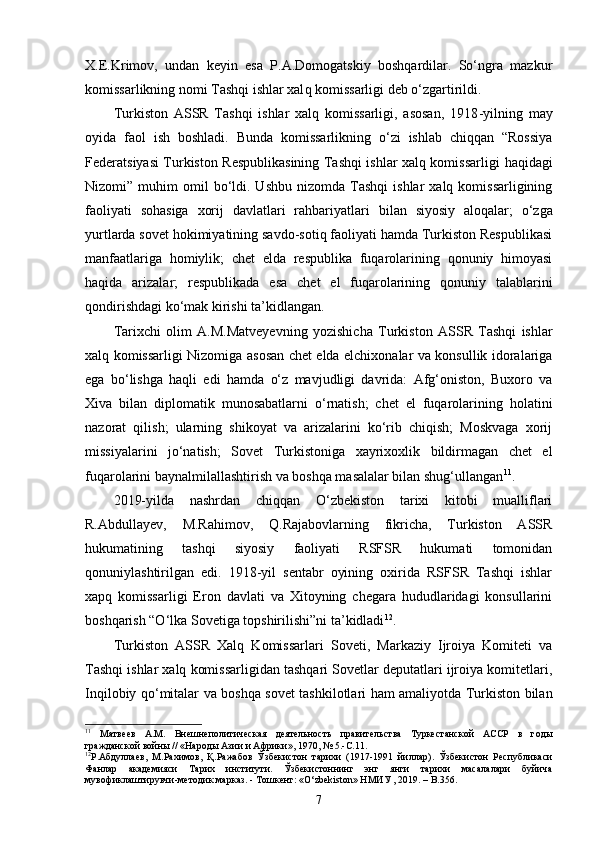 X.E.Krimov,   undan   keyin   esa   P.A.Domogatskiy   boshqardilar.   So‘ngra   mazkur
komissarlikning nomi Tashqi ishlar xal q  komissarligi deb o‘zgartirildi.
Turkiston   ASSR   Tashqi   ishlar   xalq   komissarligi,   asosan,   1918 - yilning   may
oyida   faol   ish   boshladi.   Bunda   komissarlikning   o‘zi   ishlab   chiqqan   “Rossiya
Federatsiyasi Turkiston Respublikasining Tashqi ishlar xalq komissarligi   h aqidagi
Nizomi”  muhim   omil  bo‘ldi.  Ushbu  nizomda   Tashqi   ishlar   xalq  komissarligining
faoliyati   sohasiga   xorij   davlatlari   rahbariyatlar i   bilan   siyosiy   aloqalar;   o‘zga
yurtlarda sovet hokimiyatining savdo-sotiq faoliyati hamda Turkiston Respublikasi
manfaatlariga   homiylik;   chet   elda   respublika   fuqarolarining   qonuniy   himoyasi
haqida   arizalar;   res p ublikada   esa   chet   el   fuqarolarining   qonuniy   talablarini
qondirishdagi ko‘mak kirishi ta’kidlangan.
Tarixchi   olim   A.M.Matveyevning   yozishicha   Turkiston   ASSR   Tashqi   ishlar
xalq komissarligi Nizomiga asosan chet elda elchixonalar va konsullik idoralariga
ega   bo‘lishga   haqli   edi   hamda   o‘z   mavjudligi   davrida:   Afg‘oniston,   Buxoro   va
Xiva   bilan   diplomatik   munosabatlarni   o‘rnatish;   chet   el   fuqarolarining   holatini
nazorat   qilish;   ularning   shikoyat   va   arizalarini   ko‘rib   chiqish;   Moskvaga   xorij
missiyalarini   jo‘natish;   Sovet   Turkistoniga   xayrixoxlik   bildirmagan   chet   el
fuqarolarini baynalmilallashtirish va boshqa masalalar bilan shug‘ullangan 11
.
2019-yilda   nashrdan   chiqqan   O‘zbekiston   tarixi   kitobi   mualliflari
R.Abdullayev,   M.Rahimov,   Q.Rajabovlarning   fikricha,   Turkiston   ASSR
hukumatining   tashqi   siyosiy   faoliyati   RSFSR   hukumati   tomonidan
qonuniylashtirilgan   edi.   1918-yil   sentabr   oyining   oxirida   RSFSR   Tashqi   ishlar
xapq   komissarligi   Eron   davlati   va   Xitoyning   chegara   hududlaridagi   konsullarini
boshqarish “O‘lka Sovetiga topshirilishi”ni ta’kidladi 12
.
Turkiston   ASSR   Xalq   Komissarlari   Soveti,   Markaziy   Ijroiya   Komiteti   va
Tashqi ishlar xalq komissarligidan tashqari Sovetlar deputatlari ijroiya komitetlari,
Inqilobiy qo‘mitalar va boshqa sovet tashkilotlari ham amaliyotda Turkiston bilan
11
  Матвеев   A.M.   Внешнеполитическая   деятельность   правительства   Туркестанской   АССР   в   годы
гражданской войны // «Народы Азии и Африки», 1970, № 5.- C .11.
12
Р.Абдуллаев,   М.Рахимов,   Қ. Ражабов   Ў збекистон   тарихи   (1917-1991   йиллар) .   Ўзбекистон   Республикаси
Фанлар   академияси   Тарих   институти.   Ўзбекистоннинг   энг   янги   тарихи   масалалари   буйича
мувофиклаштирувчи-методик марказ. - Тош кент: «O‘zbekiston» НМИУ , 2019. – B.356.
7 