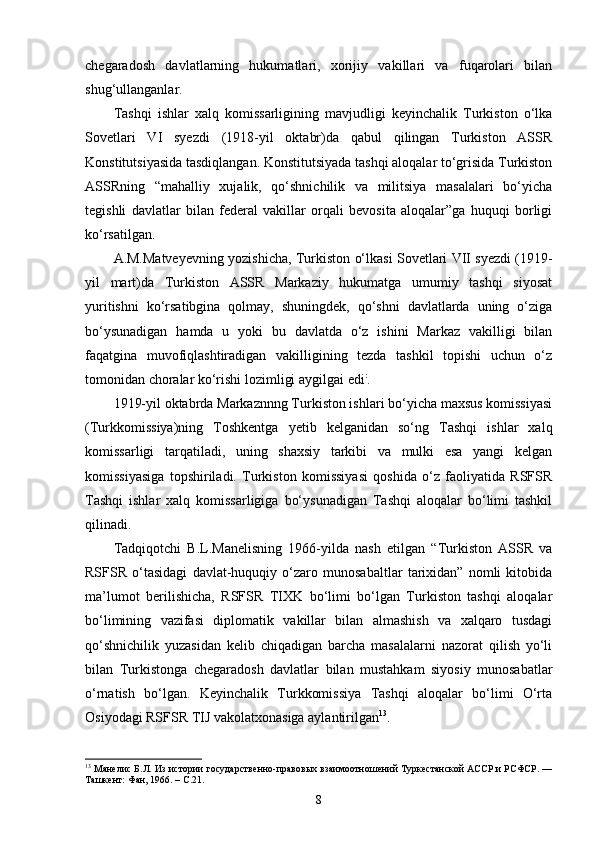 chegaradosh   davlatlarning   hukumatlari,   xorijiy   vakillari   va   fuqarolari   bilan
shug‘ullanganlar.
Tashqi   ishlar   xalq   komissarligining   mavjudligi   keyinchalik   Turkiston   o‘lka
Sovetlari   VI   syezdi   (1918-yil   oktabr)da   qabul   qilingan   Turkiston   ASSR
Konstitutsiyasida tasdiqlangan. Konstitutsiyada tashqi aloqalar to‘grisida Turkiston
ASSRning   “mahalliy   xujalik,   qo‘shnichilik   va   militsiya   masalalari   bo‘yicha
tegishli   davlatlar   bilan   federal   vakillar   orqali   bevosita   aloqalar”ga   huquqi   borligi
ko‘rsatilgan.
A.M.Matveyevning  yozishicha,   Turkiston o‘lkasi Sovetlari VII syezdi (1919-
yil   mart)da   Turkiston   ASSR   Markaziy   hukumatga   umumiy   tashqi   siyosat
yuritishni   ko‘rsatibgina   qolmay,   shuningdek,   qo‘shni   davlatlarda   uning   o‘ziga
bo‘ysunadigan   hamda   u   yoki   bu   davlatda   o‘z   ishini   Markaz   vakilligi   bilan
faqatgina   muvofiqlashtiradigan   vakilligining   tezda   tashkil   topishi   uchun   o‘z
tomonidan choralar ko‘rishi lozimligi aygilgai edi :
.
1919-yil oktabrda Markaznnng Turkiston ishlari bo‘yicha maxsus komissiyasi
(Turkkomissiya)ning   Toshkentga   yetib   kelganidan   so‘ng   Tashqi   ishlar   xalq
komissarligi   tarqatiladi,   uning   shaxsiy   tarkibi   va   mulki   esa   yangi   kelgan
komissiyasiga   topshiriladi.   Turkiston   komissiyasi   qoshida   o‘z   faoliyatida   RSFSR
Tashqi   ishlar   xalq   komissarligiga   bo‘ysunadigan   Tashqi   aloqalar   bo‘limi   tashkil
qilinadi.
Tadqiqotchi   B.L.Manelisning   1966-yilda   nash   etilgan   “ Turkiston   ASSR   va
RSFSR   o‘tasidagi   davlat-huquqiy   o‘zaro   munosabaltlar   tarixidan”   nomli   kitobida
ma’lumot   berilishicha,   RSFSR   TIXK   bo‘limi   bo‘lgan   Turkiston   tashqi   aloqalar
bo‘limining   vazifasi   diplomatik   vakillar   bilan   almashish   va   xalqaro   tusdagi
qo‘shnichilik   yuzasidan   kelib   chiqadigan   barcha   masalalarni   nazorat   qilish   yo‘li
bilan   Turkistonga   chegaradosh   davlatlar   bilan   mustahkam   siyosiy   munosabatlar
o‘rnatish   bo‘lgan.   Keyinchalik   Turkkomissiya   Tashqi   aloqalar   bo‘limi   O‘rta
Osiyodagi RSFSR TIJ vakolatxonasiga aylantirilgan 13
.
13
  Манелис Б.Л.  Из истории государственно-правовых взаимоотношений Туркестанской АССР и РСФСР. —
Ташкент: Фан, 1966.  –   C .21.
8 