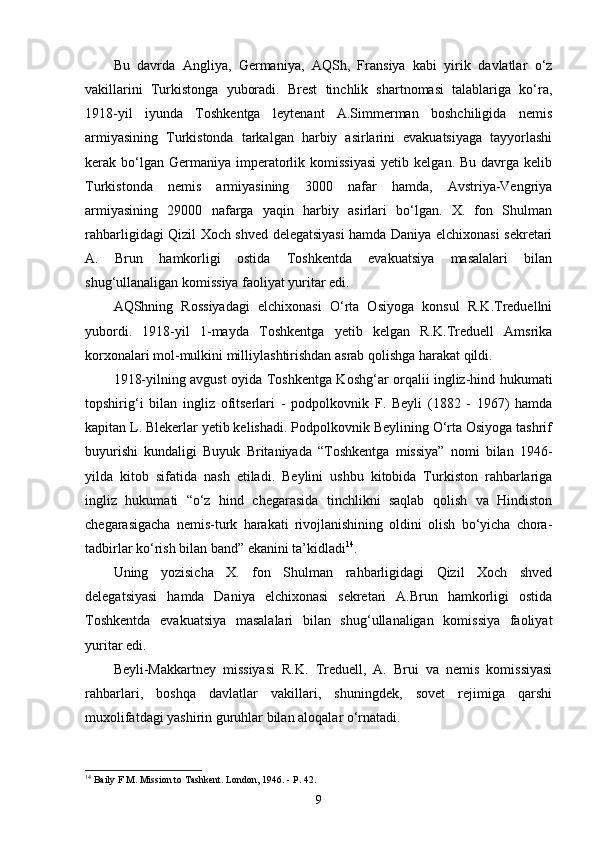 Bu   davrda   Angliya,   Germaniya,   AQSh,   Fransiya   kabi   yirik   davlatlar   o‘z
vakillarini   Turkistonga   yuboradi.   Brest   tinchlik   shartnomasi   talablariga   ko‘ra,
1918-yil   iyunda   Toshkentga   leytenant   A.Simmerman   boshchiligida   nemis
armiyasining   Turkistonda   tarkalgan   harbiy   asirlarini   evakuatsiyaga   tayyorlashi
kerak  bo‘lgan  Germaniya  imperatorlik  komissiyasi   yetib  kelgan.  Bu  davrga  kelib
Turkistonda   nemis   armiyasining   3000   nafar   hamda,   Avstriya-Vengriya
armiyasining   29000   nafarga   yaqin   harbiy   asirlari   bo‘lgan.   X.   fon   Shulman
rahbarligidagi Qizil Xoch shved delegatsiyasi hamda Daniya elchixonasi sekretari
A.   Brun   hamkorligi   ostida   Toshkentda   evakuatsiya   masalalari   bilan
shug‘ullanaligan komissiya faoliyat yuritar edi.
AQShning   Rossiyadagi   elchixonasi   O‘rta   Osiyoga   konsul   R.K.Treduellni
yubordi.   1918-yil   1-mayda   Toshkentga   yetib   kelgan   R.K.Treduell   Amsrika
korxonalari mol-mulkini milliylashtirishdan asrab qolishga harakat qildi.
1918-yilning avgust oyida Toshkentga Koshg‘ar orqalii ingliz-hind hukumati
topshirig‘i   bilan   ingliz   ofitserlari   -   podpolkovnik   F.   Beyli   (1882   -   1967)   hamda
kapitan L. Blekerlar yetib kelishadi. Podpolkovnik Beylining O‘rta Osiyoga tashrif
buyurishi   kundaligi   Buyuk   Britaniyada   “Toshkentga   missiya”   nomi   bilan   1946-
yilda   kitob   sifatida   nash   etiladi.   Beylini   ushbu   kitobida   Turkiston   rahbarlariga
ingliz   hukumati   “o‘z   hind   chegarasida   tinchlikni   saqlab   qolish   va   Hindiston
chegarasigacha   nemis-turk   harakati   rivojlanishining   oldini   olish   bo‘yicha   chora-
tadbirlar ko‘rish bilan band” ekanini ta’kidladi 14
.
Uning   yozisicha   X.   fon   Shulman   rahbarligidagi   Qizil   Xoch   shved
delegatsiyasi   hamda   Daniya   elchixonasi   sekretari   A.Brun   hamkorligi   ostida
Toshkentda   evakuatsiya   masalalari   bilan   shug‘ullanaligan   komissiya   faoliyat
yuritar edi.
Beyli-Makkartney   missiyasi   R.K.   Treduell,   A.   Brui   va   nemis   komissiyasi
rahbarlari,   boshqa   davlatlar   vakillari,   shuningdek,   sovet   rejimiga   qarshi
muxolifatdagi yashirin guruhlar bilan aloqalar o‘rnatadi.
14
  Baily F  М .  Mission to Tashkent. London, 1946. - P. 42.
9 