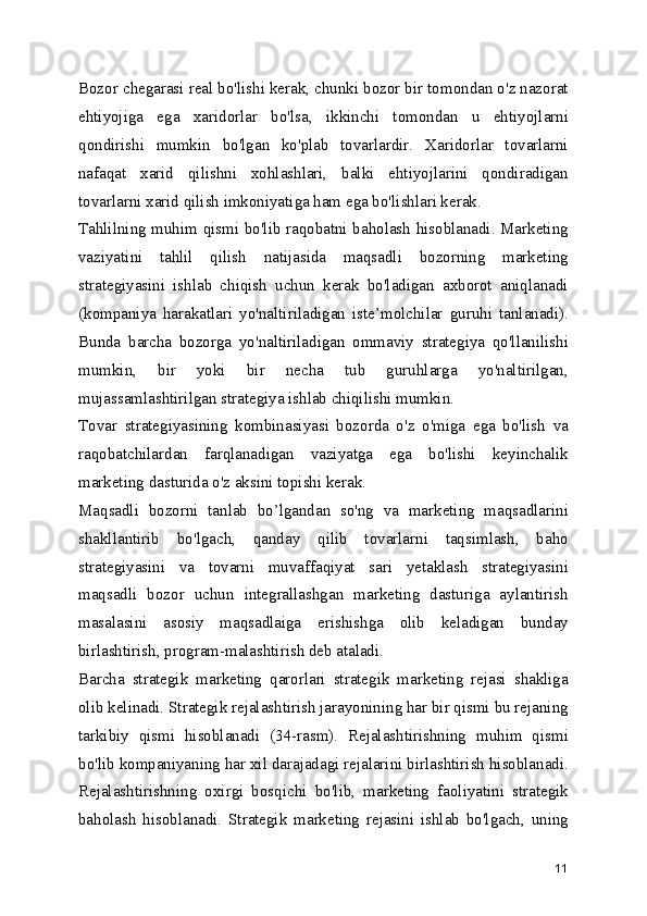 Bozor chegarasi real bo'lishi kerak, chunki bozor bir tomondan o'z nazorat
ehtiyojiga   ega   xaridorlar   bo'lsa,   ikkinchi   tomondan   u   ehtiyojlarni
qondirishi   mumkin   bo'lgan   ko'plab   tovarlardir.   Xaridorlar   tovarlarni
nafaqat   xarid   qilishni   xohlashlari,   balki   ehtiyojlarini   qondiradigan
tovarlarni xarid qilish imkoniyatiga ham ega bo'lishlari kerak.
Tahlilning muhim qismi bo'lib raqobatni baholash hisoblanadi. Marketing
vaziyatini   tahlil   qilish   natijasida   maqsadli   bozorning   marketing
strategiyasini   ishlab   chiqish   uchun   kerak   bo'ladigan   axborot   aniqlanadi
(kompaniya   harakatlari   yo'naltiriladigan   iste’molchilar   guruhi   tanlanadi).
Bunda   barcha   bozorga   yo'naltiriladigan   ommaviy   strategiya   qo'llanilishi
mumkin,   bir   yoki   bir   necha   tub   guruhlarga   yo'naltirilgan,
mujassamlashtirilgan strategiya ishlab chiqilishi mumkin.
Tovar   strategiyasining   kombinasiyasi   bozorda   o'z   o'miga   ega   bo'lish   va
raqobatchilardan   farqlanadigan   vaziyatga   ega   bo'lishi   keyinchalik
marketing dasturida o'z aksini topishi kerak.
Maqsadli   bozorni   tanlab   bo’lgandan   so'ng   va   marketing   maqsadlarini
shakllantirib   bo'lgach,   qanday   qilib   tovarlarni   taqsimlash,   baho
strategiyasini   va   tovarni   muvaffaqiyat   sari   yetaklash   strategiyasini
maqsadli   bozor   uchun   integrallashgan   marketing   dasturiga   aylantirish
masalasini   asosiy   maqsadlaiga   erishishga   olib   keladigan   bunday
birlashtirish, program-malashtirish deb ataladi.
Barcha   strategik   marketing   qarorlari   strategik   marketing   rejasi   shakliga
olib kelinadi. Strategik rejalashtirish jarayonining har bir qismi bu rejaning
tarkibiy   qismi   hisoblanadi   (34-rasm).   Rejalashtirishning   muhim   qismi
bo'lib kompaniyaning har xil darajadagi rejalarini birlashtirish hisoblanadi.
Rejalashtirishning   oxirgi   bosqichi   bo'lib,   marketing   faoliyatini   strategik
baholash   hisoblanadi.   Strategik   marketing   rejasini   ishlab   bo'lgach,   uning
11 
