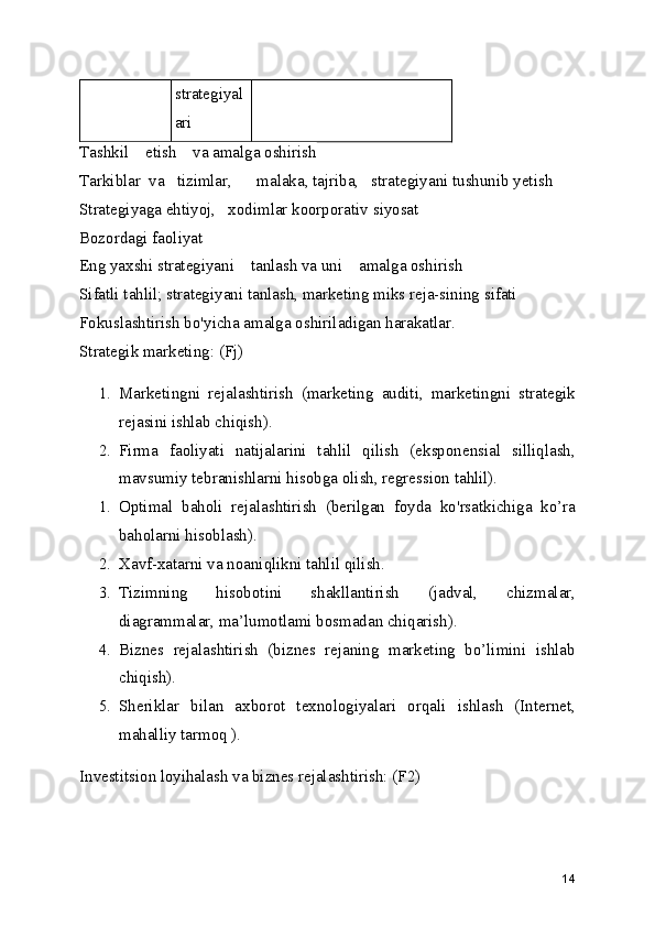 strategiyal
ari
Tashkil    etish    va amalga oshirish
Tarkiblar  va   tizimlar,      malaka, tajriba,   strategiyani tushunib yetish
Strategiyaga ehtiyoj,   xodimlar koorporativ siyosat
Bozordagi faoliyat
Eng yaxshi strategiyani    tanlash va uni    amalga oshirish
Sifatli tahlil; strategiyani tanlash, marketing miks reja-sining sifati
Fokuslashtirish bo'yicha amalga oshiriladigan harakatlar.
Strategik marketing: (Fj)
1. Marketingni   rejalashtirish   (marketing   auditi,   marketingni   strategik
rejasini ishlab chiqish).
2. Firma   faoliyati   natijalarini   tahlil   qilish   (eksponensial   silliqlash,
mavsumiy tebranishlarni hisobga olish, regression tahlil).
1. Optimal   baholi   rejalashtirish   (berilgan   foyda   ko'rsatkichiga   ko’ra
baholarni hisoblash).
2. Xavf-xatarni va noaniqlikni tahlil qilish.
3. Tizimning   hisobotini   shakllantirish   (jadval,   chizmalar,
diagrammalar, ma’lumotlami bosmadan chiqarish).
4. Biznes   rejalashtirish   (biznes   rejaning   marketing   bo’limini   ishlab
chiqish).
5. Sheriklar   bilan   axborot   texnologiyalari   orqali   ishlash   (Internet,
mahalliy tarmoq ).
Investitsion loyihalash va biznes rejalashtirish: (F2)
14 