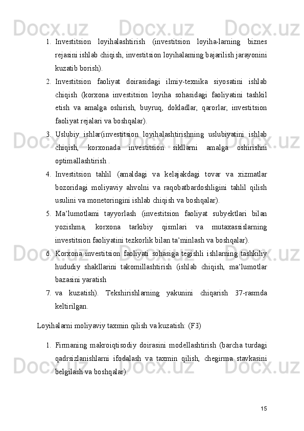 1. Investitsion   loyihalashtirish   (investitsion   loyiha-larning   biznes
rejasini ishlab chiqish, investitsion loyihalaming bajarilish jarayonini
kuzatib borish).
2. Investitsion   faoliyat   doirasidagi   ilmiy-texnika   siyosatini   ishlab
chiqish   (korxona   investitsion   loyiha   sohasidagi   faoliyatini   tashkil
etish   va   amalga   oshirish,   buyruq,   dokladlar,   qarorlar,   investitsion
faoliyat rejalari va boshqalar).
3. Uslubiy   ishlar(investitsion   loyihalashtirishning   uslubiyatini   ishlab
chiqish,   korxonada   investitsion   sikllarni   amalga   oshirishni
optimallashtirish .
4. Investitsion   tahlil   (amaldagi   va   kelajakdagi   tovar   va   xizmatlar
bozoridagi   moliyaviy   ahvolni   va   raqobatbardoshligini   tahlil   qilish
usulini va monetoringini ishlab chiqish va boshqalar).
5. Ma’lumotlami   tayyorlash   (investitsion   faoliyat   subyektlari   bilan
yozishma,   korxona   tarkibiy   qismlari   va   mutaxassislarning
investitsion faoliyatini tezkorlik bilan ta’minlash va boshqalar).
6. Korxona   investitsion   faoliyati   sohasiga   tegishli   ishlarning   tashkiliy
hududiy   shakllarini   takomillashtirish   (ishlab   chiqish,   ma’lumotlar
bazasini yaratish
7. va   kuzatish).   Tekshirishlarning   yakunini   chiqarish   37-rasmda
keltirilgan.
Loyihalarni moliyaviy taxmin qilish va kuzatish: (F3)
1. Firmaning   makroiqtisodiy   doirasini   modellashtirish   (barcha   turdagi
qadrsizlanishlarni   ifodalash   va   taxmin   qilish,   chegirma   stavkasini
belgilash va boshqalar).
15 