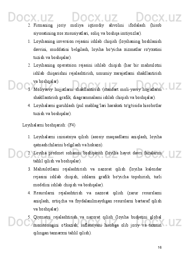2. Firmaning   joriy   moliya   iqtisodiy   ahvolini   ifodalash   (hisob
siyosatining xos xususiyatlari, soliq va boshqa imtiyozlar).
1. Loyihaning   inversion   rejasini   ishlab   chiqish   (loyihaning   boshlanish
davrini,   muddatini   belgilash,   loyiha   bo'yicha   xizmatlar   ro'yxatini
tuzish va boshqalar).
2. Loyihaning   operatsion   rejasini   ishlab   chiqish   (har   bir   mahsulotni
ishlab   chiqarishni   rejalashtirish,   umumiy   xarajatlami   shakllantirish
va boshqalar).
3. Moliyaviy   hujjatlarni   shakllantirish   (standart   moli-yaviy   hujjatlarni
shakllantirish grafik, diagrammalami ishlab chiqish va boshqalar).
4. Loyihalarni guruhlash (pul mablag’lari harakati to'g'risida hisobotlar
tuzish va boshqalar).
Loyihalarni boshqarish: (F4)
1. Loyihalarni   inisiatsiya   qilish   (asosiy   maqsadlarni   aniqlash,   loyiha
qatnashchilarini belgilash va hokazo).
2. Loyiha   predmet   sohasini   boshqarish   (loyiha   hayot   davri   fazalarini
tahlil qilish va boshqalar).
3. Mahsulotlami   rejalashtirish   va   nazorat   qilish   (loyiha   kalendar
rejasini   ishlab   chiqish,   ishlarni   grafik   bo'yicha   topshirish,   turli
modelini ishlab chiqish va boshqalar).
4. Resurslarni   rejalashtirish   va   nazorat   qilish   (zarur   resurslami
aniqlash,   ortiqcha   va   foydalanilmaydigan   resurslarni   bartaraf   qilish
va boshqalar).
5. Qiymatni   rejalashtirish   va   nazorat   qilish   (loyiha   budjetini   global
monitoringini   o'tkazish,   inflatsiyani   hisobga   olib   joriy   va   taxmin
qilingan tannarxni tahlil qilish).
16 