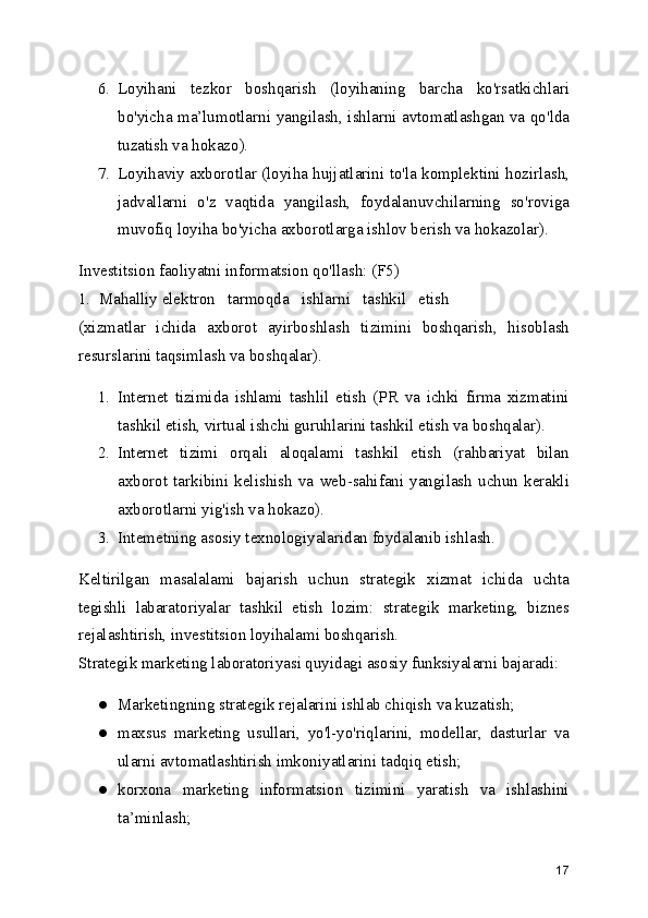 6. Loyihani   tezkor   boshqarish   (loyihaning   barcha   ko'rsatkichlari
bo'yicha ma’lumotlarni yangilash, ishlarni avtomatlashgan va qo'lda
tuzatish va hokazo).
7. Loyihaviy axborotlar (loyiha hujjatlarini to'la komplektini hozirlash,
jadvallarni   o'z   vaqtida   yangilash,   foydalanuvchilarning   so'roviga
muvofiq loyiha bo'yicha axborotlarga ishlov berish va hokazolar).
Investitsion faoliyatni informatsion qo'llash: (F5)
1.  Mahalliy elektron   tarmoqda   ishlarni   tashkil   etish
(xizmatlar   ichida   axborot   ayirboshlash   tizimini   boshqarish,   hisoblash
resurslarini taqsimlash va boshqalar).
1. Internet   tizimida   ishlami   tashlil   etish   (PR   va   ichki   firma   xizmatini
tashkil etish, virtual ishchi guruhlarini tashkil etish va boshqalar).
2. Internet   tizimi   orqali   aloqalami   tashkil   etish   (rahbariyat   bilan
axborot   tarkibini   kelishish   va   web-sahifani   yangilash   uchun   kerakli
axborotlarni yig'ish va hokazo).
3. Intemetning asosiy texnologiyalaridan foydalanib ishlash.
Keltirilgan   masalalami   bajarish   uchun   strategik   xizmat   ichida   uchta
tegishli   labaratoriyalar   tashkil   etish   lozim:   strategik   marketing,   biznes
rejalashtirish, investitsion loyihalami boshqarish.
Strategik marketing laboratoriyasi quyidagi asosiy funksiyalarni bajaradi:
● Marketingning strategik rejalarini ishlab chiqish va kuzatish;
● maxsus   marketing   usullari,   yo'l-yo'riqlarini,   modellar,   dasturlar   va
ularni avtomatlashtirish imkoniyatlarini tadqiq etish;
● korxona   marketing   informatsion   tizimini   yaratish   va   ishlashini
ta’minlash;
17 