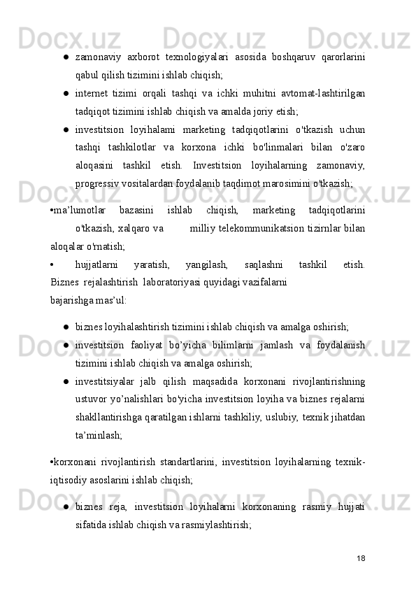 ● zamonaviy   axborot   texnologiyalari   asosida   boshqaruv   qarorlarini
qabul qilish tizimini ishlab chiqish;
● internet   tizimi   orqali   tashqi   va   ichki   muhitni   avtomat-lashtirilgan
tadqiqot tizimini ishlab chiqish va amalda joriy etish;
● investitsion   loyihalami   marketing   tadqiqotlarini   o'tkazish   uchun
tashqi   tashkilotlar   va   korxona   ichki   bo'linmalari   bilan   o'zaro
aloqasini   tashkil   etish.   Investitsion   loyihalarning   zamonaviy,
progressiv vositalardan foydalanib taqdimot marosimini o'tkazish;
•ma’lumotlar   bazasini   ishlab   chiqish,   marketing   tadqiqotlarini
o'tkazish, xalqaro va               milliy telekommunikatsion tizirnlar bilan
aloqalar o'rnatish;
• hujjatlarni   yaratish,   yangilash,   saqlashni   tashkil   etish.
Biznes  rejalashtirish  laboratoriyasi quyidagi vazifalarni
bajarishga mas’ul:
● biznes loyihalashtirish tizimini ishlab chiqish va amalga oshirish;
● investitsion   faoliyat   bo’yicha   bilimlarni   jamlash   va   foydalanish
tizimini ishlab chiqish va amalga oshirish;
● investitsiyalar   jalb   qilish   maqsadida   korxonani   rivojlantirishning
ustuvor yo’nalishlari bo'yicha investitsion loyiha va biznes rejalarni
shakllantirishga qaratilgan ishlarni tashkiliy, uslubiy, texnik jihatdan
ta’minlash;
•korxonani   rivojlantirish   standartlarini,   investitsion   loyihalarning   texnik-
iqtisodiy asoslarini ishlab chiqish;
● biznes   reja,   investitsion   loyihalarni   korxonaning   rasmiy   hujjati
sifatida ishlab chiqish va rasmiylashtirish;
18 