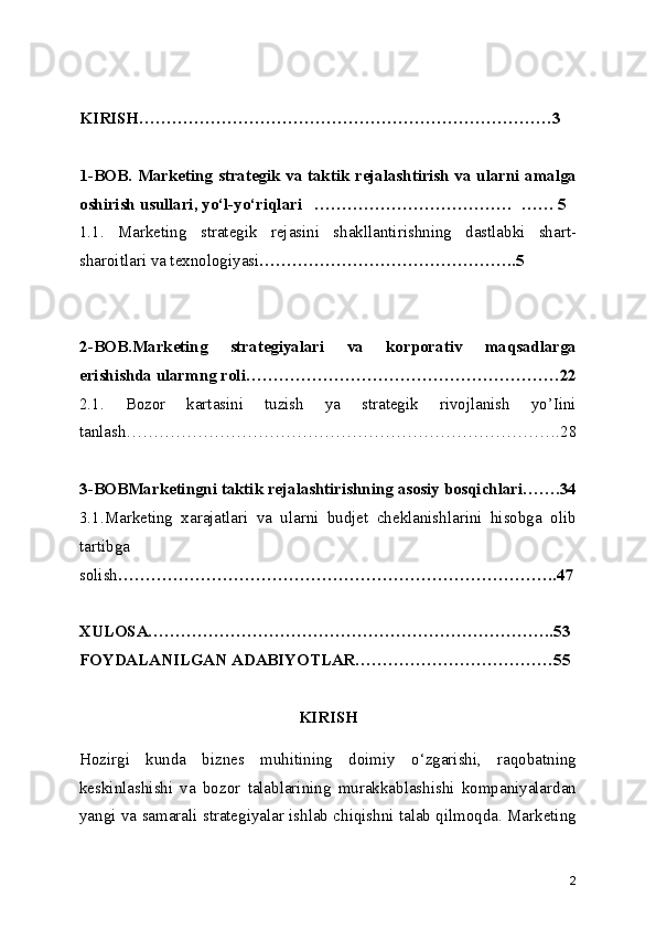 KIRISH…………………………………………………………………3
1-BOB. Marketing strategik va taktik rejalashtirish va ularni amalga
oshirish usullari, yo‘l-yo‘riqlari   ………………………………  …… 5
1.1.   Marketing   strategik   rejasini   shakllantirishning   dastlabki   shart-
sharoitlari va texnologiyasi ………………………………………..5
2-BOB.Marketing   strategiyalari   va   korporativ   maqsadlarga
erishishda ularmng roli…………………………………………………22
2.1.   Bozor   kartasini   tuzish   ya   strategik   rivojlanish   yo’Iini
tanlash…………………………………………………………………….28
3-BOBMarketingni taktik rejalashtirishning asosiy bosqichlari…….34
3.1.Marketing   xarajatlari   va   ularni   budjet   cheklanishlarini   hisobga   olib
tartibga
solish ……………………………………………………………………..47
XULOSA………………………………………………………………..53
FOYDALANILGAN ADABIYOTLAR………………………………55
KIRISH
Hozirgi   kunda   biznes   muhitining   doimiy   o‘zgarishi,   raqobatning
keskinlashishi   va   bozor   talablarining   murakkablashishi   kompaniyalardan
yangi va samarali strategiyalar ishlab chiqishni talab qilmoqda. Marketing
2 