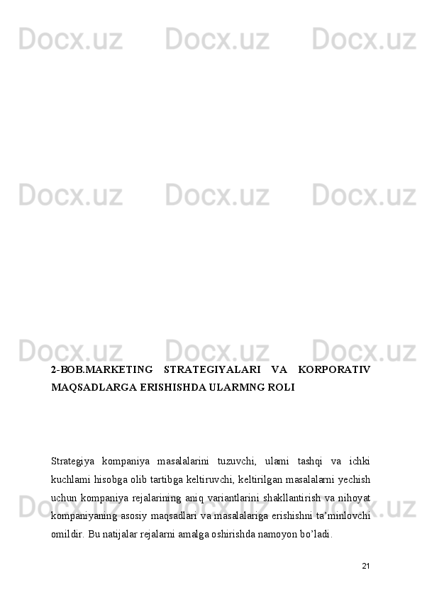2-BOB.MARKETING   STRATEGIYALARI   VA   KORPORATIV
MAQSADLARGA ERISHISHDA ULARMNG ROLI
Strategiya   kompaniya   masalalarini   tuzuvchi,   ulami   tashqi   va   ichki
kuchlami hisobga olib tartibga keltiruvchi, keltirilgan masalalarni yechish
uchun   kompaniya   rejalarining   aniq   variantlarini   shakllantirish   va   nihoyat
kompaniyaning asosiy maqsadlari va masalalariga erishishni ta’minlovchi
omildir. Bu natijalar rejalarni amalga oshirishda namoyon bo’ladi.
21 