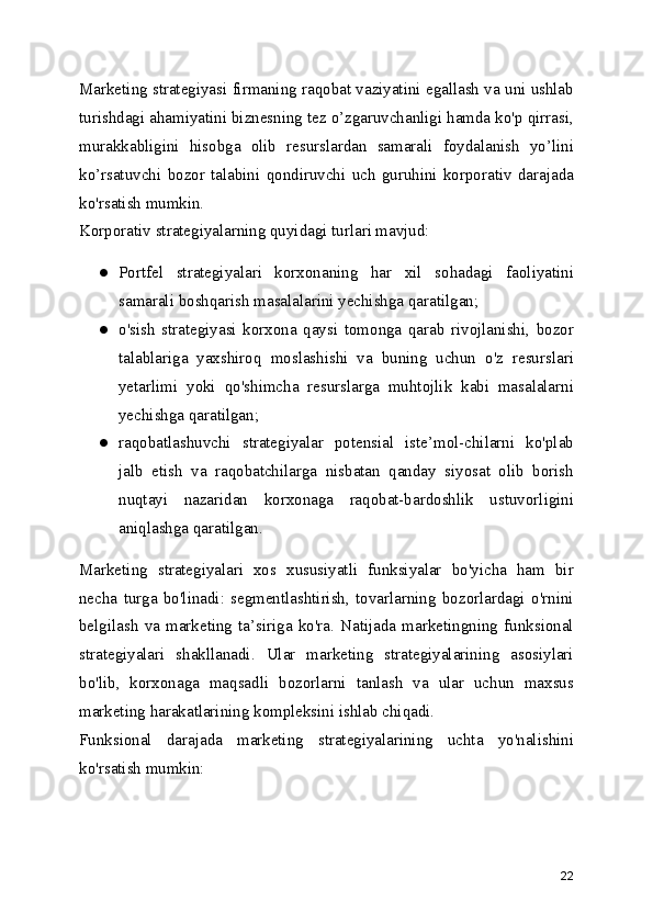 Marketing strategiyasi firmaning raqobat vaziyatini egallash va uni ushlab
turishdagi ahamiyatini biznesning tez o’zgaruvchanligi hamda ko'p qirrasi,
murakkabligini   hisobga   olib   resurslardan   samarali   foydalanish   yo’lini
ko’rsatuvchi   bozor   talabini   qondiruvchi   uch   guruhini   korporativ   darajada
ko'rsatish mumkin.
Korporativ strategiyalarning quyidagi turlari mavjud:
● Portfel   strategiyalari   korxonaning   har   xil   sohadagi   faoliyatini
samarali boshqarish masalalarini yechishga qaratilgan;
● o'sish   strategiyasi   korxona   qaysi   tomonga   qarab   rivojlanishi,   bozor
talablariga   yaxshiroq   moslashishi   va   buning   uchun   o'z   resurslari
yetarlimi   yoki   qo'shimcha   resurslarga   muhtojlik   kabi   masalalarni
yechishga qaratilgan;
● raqobatlashuvchi   strategiyalar   potensial   iste’mol-chilarni   ko'plab
jalb   etish   va   raqobatchilarga   nisbatan   qanday   siyosat   olib   borish
nuqtayi   nazaridan   korxonaga   raqobat-bardoshlik   ustuvorligini
aniqlashga qaratilgan.
Marketing   strategiyalari   xos   xususiyatli   funksiyalar   bo'yicha   ham   bir
necha   turga   bo'linadi:   segmentlashtirish,   tovarlarning   bozorlardagi   o'rnini
belgilash   va   marketing   ta’siriga   ko'ra.   Natijada   marketingning   funksional
strategiyalari   shakllanadi.   Ular   marketing   strategiyalarining   asosiylari
bo'lib,   korxonaga   maqsadli   bozorlarni   tanlash   va   ular   uchun   maxsus
marketing harakatlarining kompleksini ishlab chiqadi.
Funksional   darajada   marketing   strategiyalarining   uchta   yo'nalishini
ko'rsatish mumkin:
22 