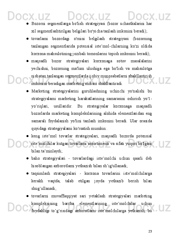 ● Bozorni   segmentlarga   bo'lish   strategiyasi   (bozor   uchastkalarini   har
xil segmentlashtirilgan belgilari bo'yicha tanlash imkonini beradi);
● tovarlami   bozordagi   o'rnini   belgilash   strategiyasi   (bozorning
tanlangan   segmentlarida   potensial   iste’mol-chilarning   ko'zi   oldida
korxona mahsulotining jozibali tomonlarini topish imkonini beradi);
● maqsadli   bozor   strategiyalari   korxonaga   sotuv   masalalarini
yechishni,   bozorning   ma'lum   ulushiga   ega   bo'lish   va   mahsulotga
nisbatan tanlangan segmentlarda ijobiy munosabatlarni shakllantirish
imkonini beradigan marketing miksni shakllantiradi.
● Marketing   strategiyalarini   guruhlashning   uchinchi   yo'nalishi   bu
strategiyalami   marketing   harakatlarining   samarasini   oshirish   yo'1-
yo’riqlari,   usullaridir.   Bu   strategiyalar   korxonaga   maqsadli
bozorlarda   marketing   komplekslarining   alohida   elementlaridan   eng
samarali   foydalanish   yo'lini   tanlash   imkonini   beradi.   Ular   orasida
quyidagi strategiyalami ko'rsatish mumkin:.
● keng   iste’mol   tovarlar   strategiyalari,   maqsadli   bozorda   potensial
iste’molchilar kutgan tovarlarni assortimenti va sifati yuqori bo'lgani
bilan ta’minlaydi;
● baho   strategiyalari   -   tovarlardagi   iste’molchi   uchun   qaarli   deb
hisoblangan axborotlami yetkazish bilan sh’ig'ullanadi;
● taqsimlash   strategiyalari   -   korxona   tovarlarini   iste’molchilarga
kerakli   vaqtda,   talab   etilgan   joyda   yetkazib   berish   bilan
shug’ullanadi;
● tovarlarni   muvaffaqqiyat   sari   yetaklash   strategiyalari   marketing
kompleksining   barcha   elementlarining   iste’molchilar   uchun
foydaliligi   to’g’risidagi   axborotlami   iste’molchilarga   yetkazish,   bu
23 