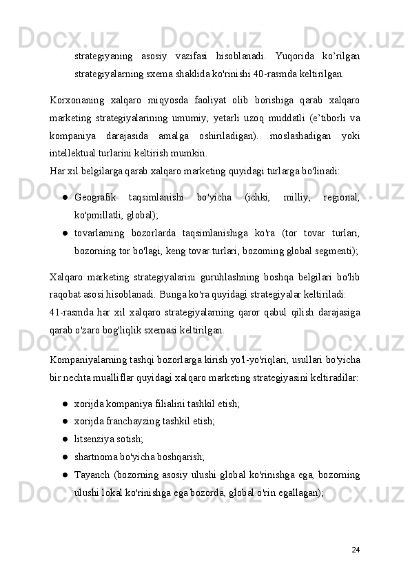strategiyaning   asosiy   vazifasi   hisoblanadi.   Yuqorida   ko’rilgan
strategiyalarning sxema shaklida ko'rinishi 40-rasmda keltirilgan.
Korxonaning   xalqaro   miqyosda   faoliyat   olib   borishiga   qarab   xalqaro
marketing   strategiyalarining   umumiy,   yetarli   uzoq   muddatli   (e’tiborli   va
kompaniya   darajasida   amalga   oshiriladigan).   moslashadigan   yoki
intellektual turlarini keltirish mumkin.
Har xil belgilarga qarab xalqaro marketing quyidagi turlarga bo'linadi:
● Geografik   taqsimlanishi   bo'yicha   (ichki,   milliy,   regional,
ko'pmillatli, global);
● tovarlaming   bozorlarda   taqsimlanishiga   ko'ra   (tor   tovar   turlari,
bozorning tor bo'lagi, keng tovar turlari, bozoming global segmenti);
Xalqaro   marketing   strategiyalarini   guruhlashning   boshqa   belgilari   bo'lib
raqobat asosi hisoblanadi. Bunga ko'ra quyidagi strategiyalar keltiriladi:
41-rasmda   har   xil   xalqaro   strategiyalarning   qaror   qabul   qilish   darajasiga
qarab o'zaro bog'liqlik sxemasi keltirilgan.
Kompaniyalarning tashqi bozorlarga kirish yo'l-yo'riqlari, usullari bo'yicha
bir nechta mualliflar quyidagi xalqaro marketing strategiyasini keltiradilar:
● xorijda kompaniya filialini tashkil etish;
● xorijda franchayzing tashkil etish;
● litsenziya sotish;
● shartnoma bo'yicha boshqarish;
● Tayanch (bozorning asosiy ulushi global ko'rinishga ega, bozorning
ulushi lokal ko'rinishga ega bozorda, global o'rin egallagan);
24 