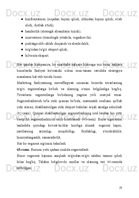 ● konfrontatsion   (orqadan   hujum   qilish,   oldindan   hujum   qilish,   o'rab
olish, chetlab o'tish);
● hamkorlik (strategik alyanslarni tuzish);
● innovatsion (texnologik yetakchi, ergashuvchi).
● pudratga olib ishlab chiqarish va sherikchilik;
● to'g'ridan-to'g'ri eksport qilish;
● bilvosita eksport.
Har qanday kompaniya, bir marotaba xalqaro biznesga yuz tutsa, xalqaro
bozorlarda   faoliyat   ko'rsatishi   uchun   mun-tazam   ravishda   strategiya
masalasini hal etib turishi lozim.
Marketing   faoliyatining   muvaffaqiyati   umuman   bozorda   tovarlarning
to'g'ri   segmentlarga   bo'lish   va   ularning   o'mini   belgilashga   bog'liq.
Tovarlarni   segmentlarga   bo'lishning   yagona   yo'li   mavjud   emas.
Segmentlashtirish   to'la   yoki   qisman   bo'lishi,   matematik   usullami   qo'llab
yoki ularsiz, shakllantirilgan yoki eksport baholari orqali amalga oshiriladi
(42-rasm). Qisman shakllantirilgan segmentlashning usul-laridan bin yetti
bosqichli segmentlashtirish usuli hisoblanadi. (43-rasm). Bozor sigmentini
tanlashda   quyidagi   ko'rsat-kichlar   hisobga   olinadi:   segment   hajmi,
narxlarning   arzonligi,   muqobilligi,   foydaliligi,   o'rindoshlilik,
himoyalanganlik, samaradorlik.
Har bir segment sig'imini baholash
43-rasm.  Bozomi yetti qadam usulida segmentlash.
Bozor   segmenti   hajmini   aniqlash   to'g'ridan-to'g'ri   talabni   taxmin   qilish
bilan   bog'liq.   Talabni   belgilovchi   omillar   va   ularning   turi   44-rasmda
keltirilgan.
25 