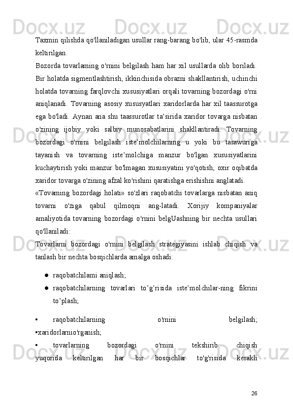 Taxmin qilishda qo'llaniladigan usullar rang-barang bo'lib, ular 45-rasmda
keltirilgan.
Bozorda tovarlaming o'rnini belgilash ham har xil usullarda olib boriladi.
Bir holatda sigmentlashtirish, ikkinchisida obrazni shakllantirish, uchinchi
holatda tovarning farqlovchi xususiyatlari orqali tovarning bozordagi o'rni
aniqlanadi.  Tovarning  asosiy xususyatlari  xaridorlarda  har  xil  taassurotga
ega  bo'ladi.  Aynan   ana  shu  taassurotlar  ta’sirida   xaridor  tovarga   nisbatan
o'zining   ijobiy   yoki   salbiy   munosabatlarini   shakllantiradi.   Tovarning
bozordagi   o'rnini   belgilash   iste’molchilarning   u   yoki   bu   tasawuriga
tayanish   va   tovarning   iste’molchiga   manzur   bo'lgan   xususiyatlarini
kuchaytirish  yoki  manzur  bo'lmagan  xususiyatini  yo'qotish,  oxir  oqibatda
xaridor tovarga o'zining afzal ko'rishini qaratishga erishishni anglatadi.
«Tovaming   bozordagi   holati»   so'zlari   raqobatchi   tovarlarga   nisbatan   aniq
tovarni   o'ziga   qabul   qilmoqni   ang-latadi.   Xorijiy   kompaniyalar
amaliyotida   tovarning   bozordagi   o'rnini   belgUashning   bir   nechta   usullari
qo'llaniladi:
Tovarlarni   bozordagi   о'rnini   belgilash   strategiyasini   ishlab   chiqish   va
tanlash bir nechta bosqichlarda amalga oshadi:
● raqobatchilami aniqlash;
● raqobatchilarning   tovarlari   to’g’risida   iste’molchilar-ning   fikrini
to’plash;
• raqobatchilarning   o'rnini   belgilash;
•xaridorlarnio'rganish;
• tovarlarning   bozordagi   o'rnini   tekshirib   chiqish
yuqorida   keltirilgan   har   bir   bosqichlar   to'g'risida   kerakli
26 