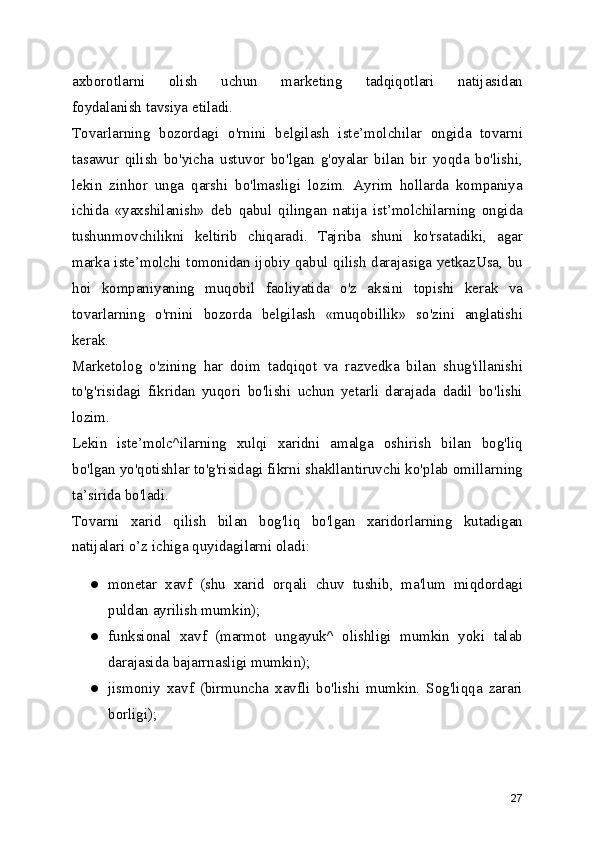 axborotlarni   olish   uchun   marketing   tadqiqotlari   natijasidan
foydalanish tavsiya etiladi.
Tovarlarning   bozordagi   o'rnini   belgilash   iste’molchilar   ongida   tovarni
tasawur   qilish   bo'yicha   ustuvor   bo'lgan   g'oyalar   bilan   bir   yoqda   bo'lishi,
lekin   zinhor   unga   qarshi   bo'lmasligi   lozim.   Ayrim   hollarda   kompaniya
ichida   «yaxshilanish»   deb   qabul   qilingan   natija   ist’molchilarning   ongida
tushunmovchilikni   keltirib   chiqaradi.   Tajriba   shuni   ko'rsatadiki,   agar
marka iste’molchi tomonidan ijobiy qabul qilish darajasiga yetkazUsa, bu
hoi   kompaniyaning   muqobil   faoliyatida   o'z   aksini   topishi   kerak   va
tovarlarning   o'rnini   bozorda   belgilash   «muqobillik»   so'zini   anglatishi
kerak.
Marketolog   o'zining   har   doim   tadqiqot   va   razvedka   bilan   shug'illanishi
to'g'risidagi   fikridan   yuqori   bo'lishi   uchun   yetarli   darajada   dadil   bo'lishi
lozim.
Lekin   iste’molc^ilarning   xulqi   xaridni   amalga   oshirish   bilan   bog'liq
bo'lgan yo'qotishlar to'g'risidagi fikrni shakllantiruvchi ko'plab omillarning
ta’sirida bo'ladi.
Tovarni   xarid   qilish   bilan   bog'liq   bo'lgan   xaridorlarning   kutadigan
natijalari o’z ichiga quyidagilarni oladi:
● monetar   xavf   (shu   xarid   orqali   chuv   tushib,   ma'lum   miqdordagi
puldan ayrilish mumkin);
● funksional   xavf   (marmot   ungayuk^   olishligi   mumkin   yoki   talab
darajasida bajarrnasligi mumkin);
● jismoniy   xavf   (birmuncha   xavfli   bo'lishi   mumkin.   Sog'liqqa   zarari
borligi);
27 
