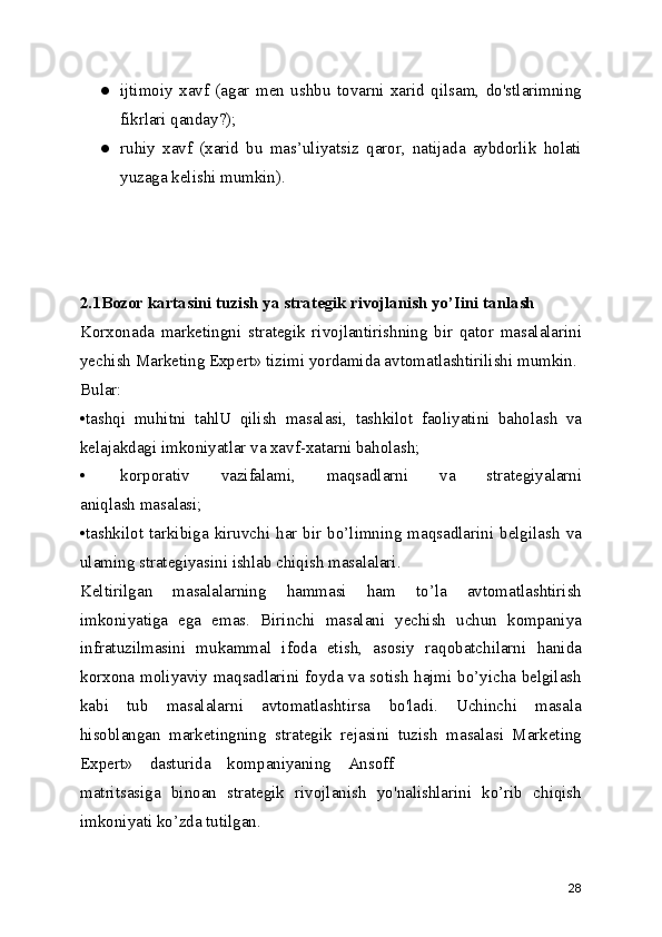 ● ijtimoiy   xavf   (agar   men   ushbu   tovarni   xarid   qilsam,   do'stlarimning
fikrlari qanday?);
● ruhiy   xavf   (xarid   bu   mas’uliyatsiz   qaror,   natijada   aybdorlik   holati
yuzaga kelishi mumkin).
2.1Bozor kartasini tuzish ya strategik rivojlanish yo’Iini tanlash
Korxonada   marketingni   strategik   rivojlantirishning   bir   qator   masalalarini
yechish Marketing Expert» tizimi yordamida avtomatlashtirilishi mumkin.
Bular:
•tashqi   muhitni   tahlU   qilish   masalasi,   tashkilot   faoliyatini   baholash   va
kelajakdagi imkoniyatlar va xavf-xatarni baholash;
• korporativ   vazifalami,   maqsadlarni   va   strategiyalarni
aniqlash masalasi;
•tashkilot  tarkibiga   kiruvchi  har  bir  bo’limning  maqsadlarini   belgilash   va
ulaming strategiyasini ishlab chiqish masalalari.
Keltirilgan   masalalarning   hammasi   ham   to’la   avtomatlashtirish
imkoniyatiga   ega   emas.   Birinchi   masalani   yechish   uchun   kompaniya
infratuzilmasini   mukammal   ifoda   etish,   asosiy   raqobatchilarni   hanida
korxona moliyaviy maqsadlarini foyda va sotish hajmi bo’yicha belgilash
kabi   tub   masalalarni   avtomatlashtirsa   bo'ladi.   Uchinchi   masala
hisoblangan   marketingning   strategik   rejasini   tuzish   masalasi   Marketing
Expert»    dasturida    kompaniyaning    Ansoff
matritsasiga   binoan   strategik   rivojlanish   yo'nalishlarini   ko’rib   chiqish
imkoniyati ko’zda tutilgan.
28 