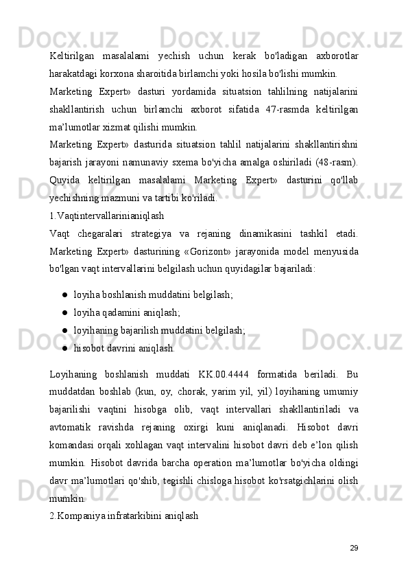 Keltirilgan   masalalami   yechish   uchun   kerak   bo'ladigan   axborotlar
harakatdagi korxona sharoitida birlamchi yoki hosila bo'lishi mumkin.
Marketing   Expert»   dasturi   yordamida   situatsion   tahlilning   natijalarini
shakllantirish   uchun   birlamchi   axborot   sifatida   47-rasmda   keltirilgan
ma’lumotlar xizmat qilishi mumkin.
Marketing   Expert»   dasturida   situatsion   tahlil   natijalarini   shakllantirishni
bajarish  jarayoni  namunaviy  sxema  bo'yicha  amalga  oshiriladi  (48-rasm).
Quyida   keltirilgan   masalalami   Marketing   Expert»   dasturini   qo'llab
yechishning mazmuni va tartibi ko'riladi.
1.Vaqtintervallarinianiqlash
Vaqt   chegaralari   strategiya   va   rejaning   dinamikasini   tashkil   etadi.
Marketing   Expert»   dasturining   «Gorizont»   jarayonida   model   menyusida
bo'lgan vaqt intervallarini belgilash uchun quyidagilar bajariladi:
● loyiha boshlanish muddatini belgilash;
● loyiha qadamini aniqlash;
● loyihaning bajarilish muddatini belgilash;
● hisobot davrini aniqlash.
Loyihaning   boshlanish   muddati   KK.00.4444   formatida   beriladi.   Bu
muddatdan   boshlab   (kun,   oy,   chorak,   yarim   yil,   yil)   loyihaning   umumiy
bajarilishi   vaqtini   hisobga   olib,   vaqt   intervallari   shakllantiriladi   va
avtomatik   ravishda   rejaning   oxirgi   kuni   aniqlanadi.   Hisobot   davri
komandasi  orqali  xohlagan   vaqt   intervalini  hisobot   davri  deb  e’lon  qilish
mumkin.   Hisobot   davrida   barcha   operation   ma’lumotlar   bo'yicha   oldingi
davr ma’lumotlari qo'shib, tegishli chisloga hisobot ko'rsatgichlarini olish
mumkin.
2.Kompaniya infratarkibini aniqlash
29 