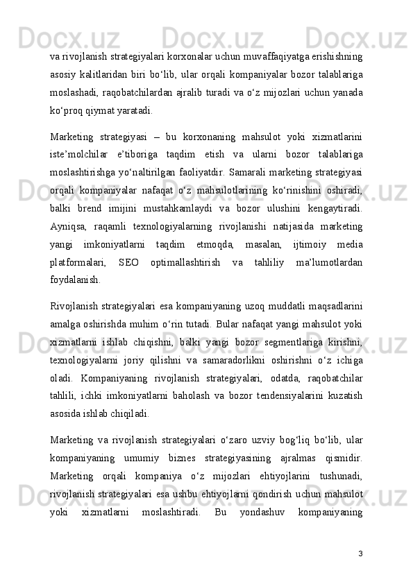 va rivojlanish strategiyalari korxonalar uchun muvaffaqiyatga erishishning
asosiy   kalitlaridan   biri   bo‘lib,   ular   orqali   kompaniyalar   bozor   talablariga
moslashadi, raqobatchilardan ajralib turadi va o‘z mijozlari uchun yanada
ko‘proq qiymat yaratadi.
Marketing   strategiyasi   –   bu   korxonaning   mahsulot   yoki   xizmatlarini
iste’molchilar   e’tiboriga   taqdim   etish   va   ularni   bozor   talablariga
moslashtirishga   yo‘naltirilgan   faoliyatdir.  Samarali   marketing  strategiyasi
orqali   kompaniyalar   nafaqat   o‘z   mahsulotlarining   ko‘rinishini   oshiradi,
balki   brend   imijini   mustahkamlaydi   va   bozor   ulushini   kengaytiradi.
Ayniqsa,   raqamli   texnologiyalarning   rivojlanishi   natijasida   marketing
yangi   imkoniyatlarni   taqdim   etmoqda,   masalan,   ijtimoiy   media
platformalari,   SEO   optimallashtirish   va   tahliliy   ma’lumotlardan
foydalanish.
Rivojlanish  strategiyalari esa kompaniyaning  uzoq muddatli  maqsadlarini
amalga oshirishda muhim o‘rin tutadi. Bular nafaqat yangi mahsulot yoki
xizmatlarni   ishlab   chiqishni,   balki   yangi   bozor   segmentlariga   kirishni,
texnologiyalarni   joriy   qilishni   va   samaradorlikni   oshirishni   o‘z   ichiga
oladi.   Kompaniyaning   rivojlanish   strategiyalari,   odatda,   raqobatchilar
tahlili,   ichki   imkoniyatlarni   baholash   va   bozor   tendensiyalarini   kuzatish
asosida ishlab chiqiladi.
Marketing   va   rivojlanish   strategiyalari   o‘zaro   uzviy   bog‘liq   bo‘lib,   ular
kompaniyaning   umumiy   biznes   strategiyasining   ajralmas   qismidir.
Marketing   orqali   kompaniya   o‘z   mijozlari   ehtiyojlarini   tushunadi,
rivojlanish strategiyalari esa ushbu ehtiyojlarni qondirish uchun mahsulot
yoki   xizmatlarni   moslashtiradi.   Bu   yondashuv   kompaniyaning
3