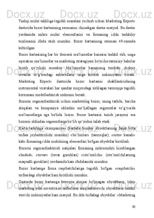 Tashqi muhit tahliliga tegishli masalani yechish uchun Marketing Expert»
dasturida bozor kartasining sxemasini chizadigan dastur mavjud. Bu dastur
yordamida   mikro   muhit   elementlarini   va   firmaning   ichki   tashkiliy
tuzilmasini   ifoda   etish   mumkin.   Bozor   kartasining   sxemasi   49-rasmda
keltirilgan.
Bozor kartasining har bir dementi ma’lumotlar bazasini tashkil etib, unga
operation ma’lumotlar va marketing strategiyasi bo'yicha taxminiy baholar
kiritib   qo’yilishi   mumkin.   Ma’lumotlar   bazasining   tuzilishi   cheksiz
tovarlar   to’g’risidagi   axborotlarni   unga   kiritish   imkoniyatini   beradi.
Marketing   Expert»   dasturida   bozor   kartasini   shakllantirishning
instrumental vositalari har qanday miqyosdagi xohlagan tarmoqqa tegishli
korxonani modellashtirish imkonini beradi.
Bozomi   segmentlashtirish   uchun   marketolog   bozor,   uning   tarkibi,   barcha
aloqalari   va   kompaniya   ishlashni   mo’ljallagan   segmentlar   to’g’risida
ma’lumotlarga   ega   bo'lishi   lozim.   Bozor   kartasini   tuzish   jarayoni   esa
bozorni oldindan segmentlarga bo’lib qo’yishni talab etadi.
Karta   tarkibiga   «kompaniya»   (kartada   bunday   obyektlarning   faqat   bitta
toifasi   joylashtirilishi   mumkin)   «bo’limlar»   (tarmoqlar),   «sotuv   kanali»
kabi firmaning ichki muhitining elementlari bo'lgan obyektlar kiritiladi.
Bozorni   segmentlashtirish   natijalari   firmaning   mikromuhiti   hisoblangan
«hudud»,   «tovar»   (tovar   guruhlari)   «iste’molchi»   (iste’molchilarning
maqsadli guruhlari) yordamida ham ifodalanishi mumkin.
Bozor   kartasiga   firma   raqobatchilariga   tegishli   bo'lgan   «raqobatchi»
toifasidagi obyektlar ham kiritilishi mumkin.
Dasturda   bozor   kartasiga   bevosita   aloqasi   bo'lmagan   obyektlarni,   lekin
marketing yoki investitsion tadbirlarni aniqlashtiruvchi obyektlarni tashkil
etuvchi imkoniyatlar ham mavjud. Bu ikki toifadagi obyektlar: «Marketing
30 