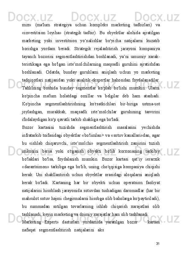 mix»   (ma'lum   strategiya   uchun   kompleks   marketing   tadbirlari)   va
«investitsion   loyiha»   (strategik   tadbir).   Bu   obyektlar   alohida   ajratilgan
marketing   yoki   investitsion   yo’nalishlar   bo'yicha   natijalarni   kuzatib
borishga   yordam   beradi.   Strategik   rejalashtirish   jarayoni   kompaniya
tayanch   bozorini   segmentlashtirishdan   boshlanadi,   ya’ni   umumiy   xarak-
teristikaga   ega   bo'lgan   iste’molchilarning   maqsadli   guruhini   ajratishdan
boshlanadi.   Odatda,   bunday   guruhlami   aniqlash   uchun   yo   marketing
tadqiqotlari   natijasidan   yoki   analitik-ekspertlar   bahosidan   foydalanadilar.
Tahlilning   boshida   bunday   segmentlar   ko'plab   bo'lishi   mumkin.   Ularni
ko'pincha   ma'lum   holatdagi   omillar   va   belgilar   deb   ham   atashadi.
Ko'pincha   segmentlashtirishning   ko'rsatkichlari   bir-biriga   ustma-ust
joylashgan,   murakkab,   maqsadli   iste’molchilar   guruhining   tasvirini
ifodalaydigan ko'p qavatli tarkib shakliga ega bo'ladi.
Bozor   kartasini   tuzishda   segmentlashtirish   masalasini   yechishda
infratarkib toifasidagi obyektlar «bo'limlan> va «sotuv kanallari»dan, agar
bu   «ishlab   chiqaruvchi,   iste’molchi»   segmentlashtirish   zanjirini   tuzish
imkonini   bersa   yoki   o'rganish   obyekti   bo'lib   korxonaning   tarkibiy
bo'laklari   bo'lsa,   foydalanish   mumkin.   Bozor   kartasi   qat’iy   ierarxik
«daraxtsimon»   tarkibga   ega   bo'lib,   uning   cho'qqisiga   kompaniya   chiqishi
kerak.   Uni   shakllantirish   uchun   obyektlar   orasidagi   aloqalarni   aniqlash
kerak   bo'ladi.   Kartaning   har   bir   obyekti   uchun   operatsion   faoliyat
natijalarini   hisoblash   jarayonida   sotuvdan   tushadigan   daromadlar   (har   bir
mahsulot sotuv hajmi chegirmalarni hisobga olib baholarga ko'paytiriladi),
bu   summadan   sotilgan   tovarlarning   ishlab   chiqarish   xarajatlari   olib
tashlanadi, keyin marketing va doimiy xarajatlar ham olib tashlanadi.
Marketing   Expert»   dasturlari   yordamida   yaratilgan   bozor       kartasi
nafaqat   segmentlashtirish   natijalarini   aks
31 