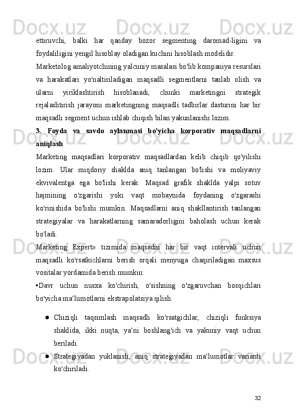 ettiruvchi,   balki   har   qanday   bozor   segmenting   daromad-ligini   va
foydaliligini yengil hisoblay oladigan kuchini hisoblash modelidir.
Marketolog amaliyotchining yalcuniy masalasi bo'lib kompaniya resurslari
va   harakatlari   yo'naltiriladigan   maqsadli   segmentlarni   tanlab   olish   va
ularni   yiriklashtirish   hisoblanadi,   chunki   marketingni   strategik
rejalashtirish   jarayoni   marketingning   maqsadli   tadbirlar   dasturini   har   bir
maqsadli segment uchun ishlab chiqish bilan yakunlanishi lozim.
3.   Foyda   va   savdo   aylanmasi   bo'yicha   korporativ   maqsadlarni
aniqlash
Marketing   maqsadlari   korporativ   maqsadlardan   kelib   chiqib   qo'yilishi
lozim.   Ular   miqdoriy   shaklda   aniq   tanlangan   bo'lishi   va   moliyaviy
ekvivalentga   ega   bo'lishi   kerak.   Maqsad   grafik   shaklda   yalpi   sotuv
hajmining   o'zgarishi   yoki   vaqt   mobaynida   foydaning   o'zgarashi
ko'rinishida   bo'lishi   mumkin.   Maqsadlarni   aniq   shakllantirish   tanlangan
strategiyalar   va   harakatlarning   samaradorligini   baholash   uchun   kerak
bo'ladi.
Marketing   Expert»   tizimida   maqsadni   har   bir   vaqt   intervali   uchun
maqsadli   ko'rsatkichlarni   berish   orqali   menyuga   chaqiriladigan   maxsus
vositalar yordamida berish mumkin:
•Davr   uchun   nusxa   ko'chirish,   o'sishning   o'zgaruvchan   bosqichlari
bo'yicha ma’lumotlarni ekstrapolatsiya qilish.
● Chiziqli   taqsimlash   maqsadli   ko'rsatgichlar,   chiziqli   funksiya
shaklida,   ikki   nuqta,   ya’ni   boshlang'ich   va   yakuniy   vaqt   uchun
beriladi.
● Strategiyadan   yuklanish,   aniq   strategiyadan   ma’lumotlar   varianti
ko'chiriladi.
32 