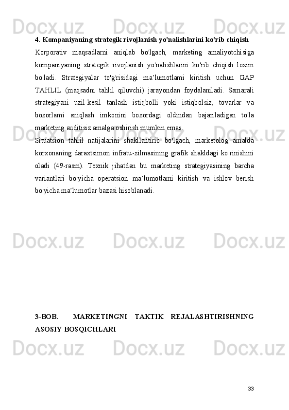 4. Kompaniyaning strategik rivojlanish yo'nalishlarini ko'rib chiqish
Korporativ   maqsadlarni   aniqlab   bo'lgach,   marketing   amaliyotchisiga
kompaniyaning   strategik   rivojlanish   yo'nalishlarini   ko'rib   chiqish   lozim
bo'ladi.   Strategiyalar   to'g'risidagi   ma’lumotlami   kiritish   uchun   GAP
TAHLIL   (maqsadni   tahlil   qiluvchi)   jarayondan   foydalaniladi.   Samarali
strategiyani   uzil-kesil   tanlash   istiqbolli   yoki   istiqbolsiz,   tovarlar   va
bozorlami   aniqlash   imkonini   bozordagi   oldindan   bajariladigan   to'la
marketing auditisiz amalga oshirish mumkin emas.
Situatsion   tahlil   natijalarini   shakllantirib   bo'lgach,   marketolog   amalda
korxonaning daraxtsimon infratu-zilmasining grafik shakldagi ko'rinishini
oladi   (49-rasm).   Texnik   jihatdan   bu   marketing   strategiyasining   barcha
variantlari   bo'yicha   operatsion   ma’lumotlami   kiritish   va   ishlov   berish
bo'yicha ma’lumotlar bazasi hisoblanadi.
3-BOB.     MARKETINGNI   TAKTIK   REJALASHTIRISHNING
ASOSIY BOSQICHLARI
33 