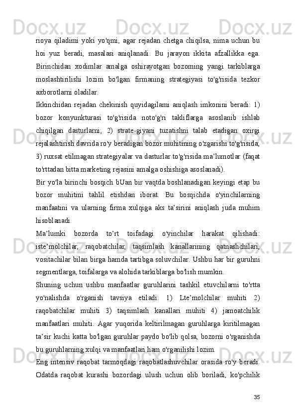 rioya   qiladimi   yoki   yo'qmi,   agar   rejadan   chetga   chiqilsa,   nima   uchun   bu
hoi   yuz   beradi,   masalasi   aniqlanadi.   Bu   jarayon   ikkita   afzallikka   ega.
Birinchidan   xodimlar   amalga   oshirayotgan   bozoming   yangi   tarkiblarga
moslashtirilishi   lozim   bo'lgan   firmaning   strategiyasi   to'g'risida   tezkor
axborotlarni oladilar.
Ikkinchidan   rejadan   chekinish   quyidagilami   aniqlash   imkonini   beradi:   1)
bozor   konyunkturasi   to'g'risida   noto'g'ri   takliflarga   asoslanib   ishlab
chiqilgan   dasturlarni;   2)   strate-giyani   tuzatishni   talab   etadigan   oxirgi
rejalashtirish davrida ro'y beradigan bozor muhitining o'zgarishi to'g'risida;
3) ruxsat etilmagan strategiyalar va dasturlar to'g'risida ma’lumotlar (faqat
to'rttadan bitta marketing rejasini amalga oshishiga asoslanadi).
Bir yo'la birinchi bosqich bUan bir vaqtda boshlanadigan keyingi etap bu
bozor   muhitini   tahlil   etishdan   iborat.   Bu   bosqichda   o'yinchilarning
manfaatini   va   ularning   firma   xulqiga   aks   ta’sirini   aniqlash   juda   muhim
hisoblanadi.
Ma’lumki   bozorda   to’rt   toifadagi   o'yinchilar   harakat   qilishadi:
iste’molchilar,   raqobatchilar,   taqsimlash   kanallarining   qatnashchilari,
vositachilar bilan birga hamda tartibga soluvchilar. Ushbu har bir guruhni
segmentlarga, toifalarga va alohida tarkiblarga bo'lish mumkin.
Shuning   uchun   ushbu   manfaatlar   guruhlarini   tashkil   etuvchilarni   to'rtta
yo'nalishda   o'rganish   tavsiya   etiladi:   1)   Lte’molchilar   muhiti   2)
raqobatchilar   muhiti   3)   taqsimlash   kanallari   muhiti   4)   jamoatchilik
manfaatlari   muhiti.   Agar   yuqorida   keltirilmagan   guruhlarga   kiritilmagan
ta’sir kuchi katta bo'lgan guruhlar paydo bo'lib qolsa, bozorni o'rganishda
bu guruhlarning xulqi va manfaatlari ham o'rganilishi lozim.
Eng   intensiv   raqobat   tarmoqdagi   raqobatlashuvchilar   orasida   ro'y   beradi.
Odatda   raqobat   kurashi   bozordagi   ulush   uchun   olib   boriladi,   ko'pchilik
35 