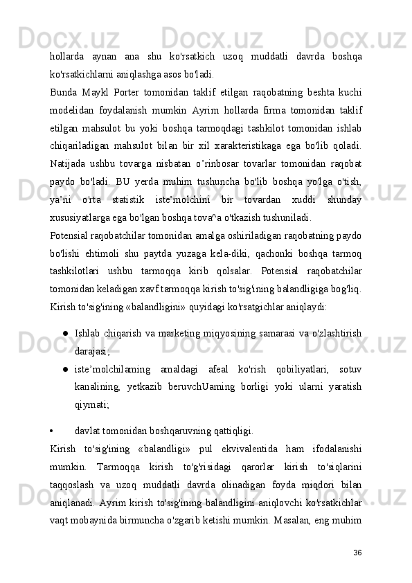 hollarda   aynan   ana   shu   ko'rsatkich   uzoq   muddatli   davrda   boshqa
ko'rsatkichlarni aniqlashga asos bo'ladi.
Bunda   Maykl   Porter   tomonidan   taklif   etilgan   raqobatning   beshta   kuchi
modelidan   foydalanish   mumkin   Ayrim   hollarda   firma   tomonidan   taklif
etilgan   mahsulot   bu   yoki   boshqa   tarmoqdagi   tashkilot   tomonidan   ishlab
chiqariladigan   mahsulot   bilan   bir   xil   xarakteristikaga   ega   bo'lib   qoladi.
Natijada   ushbu   tovarga   nisbatan   o’rinbosar   tovarlar   tomonidan   raqobat
paydo   bo'ladi.   BU   yerda   muhim   tushuncha   bo'lib   boshqa   yo'lga   o'tish,
ya’ni   o'rta   statistik   iste’molchini   bir   tovardan   xuddi   shunday
xususiyatlarga ega bo'lgan boshqa tova^a o'tkazish tushuniladi.
Potensial raqobatchilar tomonidan amalga oshiriladigan raqobatning paydo
bo'lishi   ehtimoli   shu   paytda   yuzaga   kela-diki,   qachonki   boshqa   tarmoq
tashkilotlari   ushbu   tarmoqqa   kirib   qolsalar.   Potensial   raqobatchilar
tomonidan keladigan xavf tarmoqqa kirish to'sig'ining balandligiga bog'liq.
Kirish to'sig'ining «balandligini» quyidagi ko'rsatgichlar aniqlaydi:
● Ishlab chiqarish va marketing miqyosining samarasi va o'zlashtirish
darajasi;
● iste’molchilaming   amaldagi   afeal   ko'rish   qobiliyatlari,   sotuv
kanalining,   yetkazib   beruvchUaming   borligi   yoki   ularni   yaratish
qiymati;
• davlat tomonidan boshqaruvning qattiqligi.
Kirish   to'sig'ining   «balandligi»   pul   ekvivalentida   ham   ifodalanishi
mumkin.   Tarmoqqa   kirish   to'g'risidagi   qarorlar   kirish   to'siqlarini
taqqoslash   va   uzoq   muddatli   davrda   olinadigan   foyda   miqdori   bilan
aniqlanadi. Ayrim kirish to'sig'ining balandligini aniqlovchi ko'rsatkichlar
vaqt mobaynida birmuncha o'zgarib ketishi mumkin. Masalan, eng muhim
36 