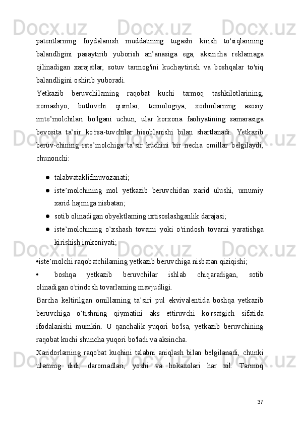 patentlarning   foydalanish   muddatining   tugashi   kirish   to'siqlarining
balandligini   pasaytirib   yuborish   an’anasiga   ega,   aksincha   reklamaga
qilinadigan   xarajatlar,   sotuv   tarmog'ini   kuchaytirish   va   boshqalar   to'siq
balandligini oshirib yuboradi.
Yetkazib   beruvchilaming   raqobat   kuchi   tarmoq   tashkilotlarining,
xomashyo,   butlovchi   qismlar,   texnologiya,   xodimlarning   asosiy
imte’molchilari   bo'lgani   uchun,   ular   korxona   faoliyatining   samarasiga
bevosita   ta’sir   ko'rsa-tuvchilar   hisoblanishi   bilan   shartlanadi.   Yetkazib
beruv-chining   iste’molchiga   ta’sir   kuchini   bir   necha   omillar   belgilaydi,
chunonchi:
● talabvataklifmuvozanati;
● iste’molchining   mol   yetkazib   beruvchidan   xarid   ulushi,   umumiy
xarid hajmiga nisbatan;
● sotib olinadigan obyektlaming ixtisoslashganlik darajasi;
● iste’molchining   o’xshash   tovami   yoki   o'rindosh   tovarni   yaratishga
kirishish imkoniyati;
•iste’molchi raqobatchilaming yetkazib beruvchiga nisbatan qiziqishi;
• boshqa   yetkazib   beruvchilar   ishlab   chiqaradigan,   sotib
olinadigan o'rindosh tovarlaming mavjudligi.
Barcha   keltirilgan   omillaming   ta’siri   pul   ekvivalentida   boshqa   yetkazib
beruvchiga   o’tishning   qiymatini   aks   ettiruvchi   ko'rsatgich   sifatida
ifodalanishi   mumkin.   U   qanchalik   yuqori   bo'lsa,   yetkazib   beruvchining
raqobat kuchi shuncha yuqori bo'ladi va aksincha.
Xaridorlaming   raqobat   kuchini   talabni   aniqlash   bilan   belgilanadi,   chunki
ulaming   didi,   daromadlari,   yoshi   va   hokazolari   har   xil.   Tarmoq
37 