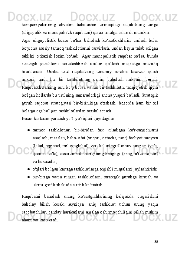 kompaniyalarining   ahvolini   baholashni   tarmoqdagi   raqobatning   turiga
(oligapolik va monopolistik raqobatni) qarab amalga oshirish mumkin.
Agar   oligopolistik   bozor   bo'lsa,   baholash   ko'rsatkichlarini   tanlash   bular
bo'yicha asosiy tarmoq tashkilotlarini tasvirlash, undan keyin talab etilgan
tahlilni   o'tkazish   lozim   bo'ladi.   Agar   monopolistik   raqobat   bo'lsa,   bunda
strategik   guruhlarni   kartalashtirish   usulini   qo'llash   maqsadga   muvofiq
hisoblanadi.   Ushbu   usul   raqobatning   umumiy   suratini   tasawur   qilish
imkoni,   unda   har   bir   tashkilotning   o'mini   baholash   imkonini   beradi.
RaqobatchUarning soni ko'p bo'lsa va har bir tashkilotni tadqiq etish qiyin
bo'lgan hollarda bu usulning samaradorligi ancha yuqori bo’ladi. Strategik
guruh   raqobat   strategiyasi   bir-birinikiga   o'xshash,   bozorda   ham   bir   xil
holatga ega bo’lgan tashkilotlardan tashkil topadi.
Bozor kartasini yaratish yo'1-yo’riqlari quyidagilar:
● tarmoq   tashkilotlari   bir-biridan   farq   qiladigan   ko'r-satgichlarni
aniqlash, masalan, baho-sifat (yuqori, o'rtacha, past) faoliyat miqyosi
(lokal, regional, milliy, global), vertikal integrallashuv darajasi (yo'q,
qisman, to'la), assortiment chizig'ining kengligi (keng, o'rtacha, tor)
va hokazolar;
● o'qlari bo'lgan kartaga tashkilotlarga tegishli nuqtalarni joylashtirish;
● bir-biriga   yaqin   turgan   tashkilotlarni   strategik   guruhga   kiritish   va
ularni grafik shaklida ajratib ko'rsatish.
Raqobatni   baholash   uning   ko'rsatgichlarining   kelajakda   o'zgarishini
baholay   bilish   kerak.   Ayniqsa,   aniq   tashkilot   uchun   uning   yaqin
raqobatchilari qanday harakatlarni amalga oshirmoqchiligini bilish muhim
ahamiyat kasb etadi.
38 