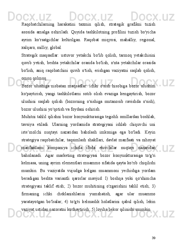 Raqobatchilarning   harakatini   taxmin   qilish,   strategik   grafikni   tuzish
asosida   amalga   oshiriladi.   Quyida   tashkilotning   profilini   tuzish   bo'yicha
ayrim   ko'rsatgichlar   keltirilgan.   Raqobat   miqyosi,   mahalliy,   regional,
xalqaro, milliy, global.
Strategik   maqsadlar:   ustuvor   yetakchi   bo'lib   qolish,   tarmoq   yetakchisini
quvib   yetish,   beshta   yetakchilar   orasida   bo'lish,   o'nta   yetakchilar   orasida
bo'lish,   aniq   raqobatchini   quvib   o'tish,   erishgan   vaziyatni   saqlab   qolish,
omon qolmoq.
Bozor   ulushiga   nisbatan   maqsadlar:   ichki   o'sish   hisobiga   bozor   ulushini
ko'paytirish,   yangi   tashkilotlarni   sotib   olish   evaziga   kengaytirish,   bozor
ulushini   saqlab   qolish   (bozorning   o'sishiga   mutanosib   ravishda   o'sish),
bozor ulushini yo'qotish va foydani oshirish.
Muhitni tahlil qilishni bozor konyunkturasiga tegishli omillardan boshlab,
tavsiya   etiladi.   Ularning   yordamida   strategiyani   ishlab   chiquvchi   uni
iste’molchi   nuqtayi   nazaridan   baholash   imkoniga   ega   bo'ladi.   Keyin
strategiya   raqobatchilar,   taqsimlash   shakllari,   davlat   manfaati   va   nihoyat
manfaatlami   kompaniya   ichida   ifoda   etuvchilar   nuqtayi   nazaridan
baholanadi.   Agar   marketing   strategiyasi   bozor   konyunkturasiga   to'g'ri
kelmasa, uning ayrim elementlari muammo sifatida qayta ko'rib chiqilishi
mumkin.   Bu   vaziyatda   vujudga   kelgan   muammoni   yechishga   yordam
beradigan   beshta   variantli   qarorlar   mavjud:   l)   boshqa   yoki   qo'shimcha
strategiyani   taklif   etish;   2)   bozor   muhitining   o'zgarishini   tahlil   etish;   3)
firmaning   ichki   cheklanishlarini   yumshatish,   agar   ular   muammo
yaratayotgan   bo'lsalar;   4)   to'g'ri   kelmaslik   holatlarini   qabul   qilish,   lekin
vaziyat ustidan nazoratni kuchaytirish; 5) loyiha bekor qilinishi mumkin.
39 
