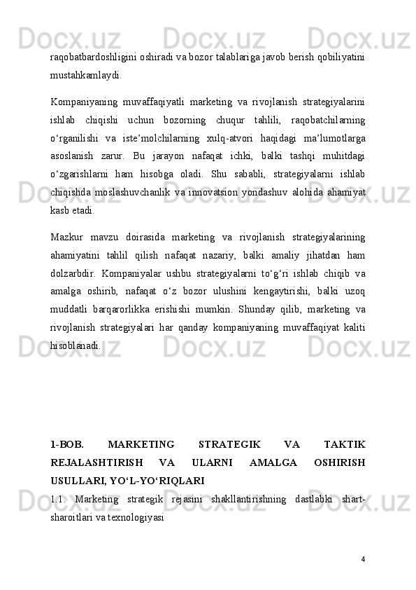 raqobatbardoshligini oshiradi va bozor talablariga javob berish qobiliyatini
mustahkamlaydi.
Kompaniyaning   muvaffaqiyatli   marketing   va   rivojlanish   strategiyalarini
ishlab   chiqishi   uchun   bozorning   chuqur   tahlili,   raqobatchilarning
o‘rganilishi   va   iste’molchilarning   xulq-atvori   haqidagi   ma’lumotlarga
asoslanish   zarur.   Bu   jarayon   nafaqat   ichki,   balki   tashqi   muhitdagi
o‘zgarishlarni   ham   hisobga   oladi.   Shu   sababli,   strategiyalarni   ishlab
chiqishda   moslashuvchanlik   va   innovatsion   yondashuv   alohida   ahamiyat
kasb etadi.
Mazkur   mavzu   doirasida   marketing   va   rivojlanish   strategiyalarining
ahamiyatini   tahlil   qilish   nafaqat   nazariy,   balki   amaliy   jihatdan   ham
dolzarbdir.   Kompaniyalar   ushbu   strategiyalarni   to‘g‘ri   ishlab   chiqib   va
amalga   oshirib,   nafaqat   o‘z   bozor   ulushini   kengaytirishi,   balki   uzoq
muddatli   barqarorlikka   erishishi   mumkin.   Shunday   qilib,   marketing   va
rivojlanish   strategiyalari   har   qanday   kompaniyaning   muvaffaqiyat   kaliti
hisoblanadi.
1-BOB.   MARKETING   STRATEGIK   VA   TAKTIK
REJALASHTIRISH   VA   ULARNI   AMALGA   OSHIRISH
USULLARI, YO‘L-YO‘RIQLARI
1.1.   Marketing   strategik   rejasini   shakllantirishning   dastlabki   shart-
sharoitlari va texnologiyasi
4 