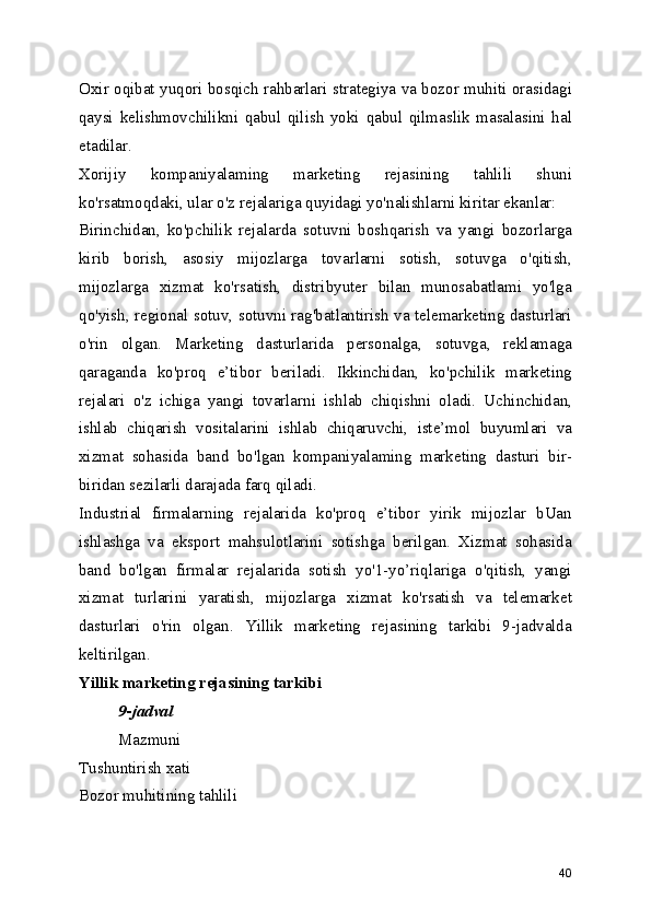 Oxir oqibat yuqori bosqich rahbarlari strategiya va bozor muhiti orasidagi
qaysi   kelishmovchilikni   qabul   qilish   yoki   qabul   qilmaslik   masalasini   hal
etadilar.
Xorijiy   kompaniyalaming   marketing   rejasining   tahlili   shuni
ko'rsatmoqdaki, ular o'z rejalariga quyidagi yo'nalishlarni kiritar ekanlar:
Birinchidan,   ko'pchilik   rejalarda   sotuvni   boshqarish   va   yangi   bozorlarga
kirib   borish,   asosiy   mijozlarga   tovarlarni   sotish,   sotuvga   o'qitish,
mijozlarga   xizmat   ko'rsatish,   distribyuter   bilan   munosabatlami   yo'lga
qo'yish, regional sotuv, sotuvni rag'batlantirish va telemarketing dasturlari
o'rin   olgan.   Marketing   dasturlarida   personalga,   sotuvga,   reklamaga
qaraganda   ko'proq   e’tibor   beriladi.   Ikkinchidan,   ko'pchilik   marketing
rejalari   o'z   ichiga   yangi   tovarlarni   ishlab   chiqishni   oladi.   Uchinchidan,
ishlab   chiqarish   vositalarini   ishlab   chiqaruvchi,   iste’mol   buyumlari   va
xizmat   sohasida   band   bo'lgan   kompaniyalaming   marketing   dasturi   bir-
biridan sezilarli darajada farq qiladi.
Industrial   firmalarning   rejalarida   ko'proq   e’tibor   yirik   mijozlar   bUan
ishlashga   va   eksport   mahsulotlarini   sotishga   berilgan.   Xizmat   sohasida
band   bo'lgan   firmalar   rejalarida   sotish   yo'1-yo’riqlariga   o'qitish,   yangi
xizmat   turlarini   yaratish,   mijozlarga   xizmat   ko'rsatish   va   telemarket
dasturlari   o'rin   olgan.   Yillik   marketing   rejasining   tarkibi   9-jadvalda
keltirilgan.
Yillik marketing rejasining tarkibi
9-jadval
Mazmuni
Tushuntirish xati
Bozor muhitining tahlili
40 