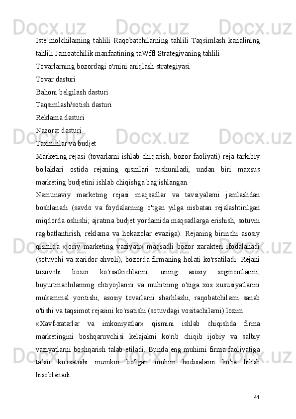 Iste’molchilaming   tahlili   Raqobatchilarning   tahlili   Taqsimlash   kanalining
tahlili Jamoatchilik manfaatining taWffl Strategivaning tahlili
Tovarlarning bozordagi o'rnini aniqlash strategiyasi
Tovar dasturi
Bahoni belgilash dasturi
Taqsimlash/sotish dasturi
Reklama dasturi
Nazorat dasturi
Taxminlar va budjet
Marketing rejasi (tovarlarni ishlab chiqarish, bozor faoliyati) reja tarkibiy
bo'laklari   ostida   rejaning   qismlari   tushuniladi,   undan   biri   maxsus
marketing budjetini ishlab chiqishga bag'ishlangan.
Namunaviy   marketing   rejasi   maqsadlar   va   tavsiyalarni   jamlashdan
boshlanadi   (savdo   va   foydalarning   o'tgan   yilga   nisbatan   rejalashtirilgan
miqdorda oshishi; ajratma budjet yordamida maqsadlarga erishish, sotuvni
rag'batlantirish,   reklama   va   hokazolar   evaziga).   Rejaning   birinchi   asosiy
qismida   «joriy   marketing   vaziyati»   maqsadli   bozor   xarakteri   ifodalanadi
(sotuvchi va xaridor ahvoli), bozorda firmaning holati ko'rsatiladi. Rejani
tuzuvchi   bozor   ko'rsatkichlarini,   uning   asosiy   segmentlarini,
buyurtmachilaming   ehtiyojlarini   va   muhitning   o'ziga   xos   xususiyatlarini
mukammal   yoritishi,   asosiy   tovarlarni   sharhlashi,   raqobatchilami   sanab
o'tishi va taqsimot rejasini ko'rsatishi (sotuvdagi vositachilarni) lozim.
«Xavf-xatarlar   va   imkoniyatlar»   qismini   ishlab   chiqishda   firma
marketingini   boshqaruvchisi   kelajakni   ko'rib   chiqib   ijobiy   va   salbiy
vaziyatlarni boshqarish talab etiladi. Bunda eng muhimi firma faoliyatiga
ta’sir   ko'rsatishi   mumkin   bo'lgan   muhim   hodisalarni   ko'ra   bilish
hisoblanadi.
41 