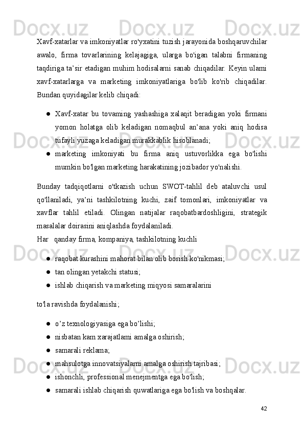 Xavf-xatarlar va imkoniyatlar ro'yxatini tuzish jarayonida boshqaruvchilar
awalo,   firma   tovarlarining   kelajagiga,   ularga   bo'igan   talabni   firmaning
taqdiriga ta’sir etadigan muhim hodisalarni sanab chiqadilar. Keyin ulami
xavf-xatarlarga   va   marketing   imkoniyatlariga   bo'lib   ko'rib   chiqadilar.
Bundan quyidagilar kelib chiqadi:
● Xavf-xatar   bu   tovaming   yashashiga   xalaqit   beradigan   yoki   firmani
yomon   holatga   olib   keladigan   nomaqbul   an’ana   yoki   aniq   hodisa
tufayli yuzaga keladigan murakkablik hisoblanadi;
● marketing   imkoniyati   bu   firma   aniq   ustuvorlikka   ega   bo'lishi
mumkin bo'lgan marketing harakatining jozibador yo'nalishi.
Bunday   tadqiqotlarni   o'tkazish   uchun   SWOT-tahlil   deb   ataluvchi   usul
qo'llaniladi,   ya’ni   tashkilotning   kuchi,   zaif   tomonlari,   imkoniyatlar   va
xavflar   tahlil   etiladi.   Olingan   natijalar   raqobatbardoshligini,   strategik
masalalar doirasini aniqlashda foydalaniladi.
Har   qanday firma, kompaniya, tashkilotning kuchli
● raqobat kurashini mahorat bilan olib borish ko'nikmasi;
● tan olingan yetakchi statusi;
● ishlab chiqarish va marketing miqyosi samaralarini
to'la ravishda foydalanishi;
● o’z texnologiyasiga ega bo’lishi;
● nisbatan kam xarajatlami amalga oshirish;
● samarali reklama;
● mahsulotga innovatsiyalarni amalga oshirish tajribasi;
● ishonchli, professional menejmentga ega bo'lish;
● samarali ishlab chiqarish quwatlariga ega bo'lish va boshqalar.
42 