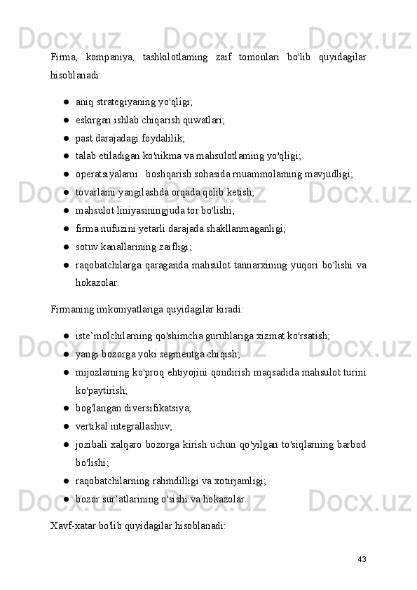 Firma,   kompaniya,   tashkilotlaming   zaif   tomonlari   bo'lib   quyidagilar
hisoblanadi:
● aniq strategiyaning yo'qligi;
● eskirgan ishlab chiqarish quwatlari;
● past darajadagi foydalilik;
● talab etiladigan ko'nikma va mahsulotlaming yo'qligi;
● operatsiyalarni   boshqarish sohasida rnuammolaming mavjudligi;
● tovarlami yangilashda orqada qolib ketish;
● mahsulot liniyasiningjuda tor bo'lishi;
● firma nufuzini yetarli darajada shakllanmaganligi;
● sotuv kanallarining zaifligi;
● raqobatchilarga   qaraganda   mahsulot   tannarxining   yuqori   bo'lishi   va
hokazolar.
Firmaning imkoniyatlariga quyidagilar kiradi:
● iste’molchilarning qo'shimcha guruhlariga xizmat ko'rsatish;
● yangi bozorga yoki segmentga chiqish;
● mijozlarning ko'proq ehtiyojini qondirish maqsadida mahsulot turini
ko'paytirish;
● bog'langan diversifikatsiya;
● vertikal integrallashuv;
● jozibali xalqaro bozorga kirish uchun qo'yilgan to'siqlarning barbod
bo'lishi;
● raqobatchilarning rahmdilligi va xotirjamligi;
● bozor sur’atlarining o'sishi va hokazolar.
Xavf-xatar bo'lib quyidagilar hisoblanadi:
43 