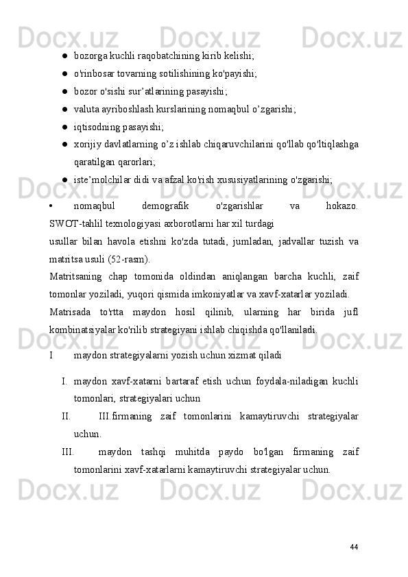 ● bozorga kuchli raqobatchining kirib kelishi;
● o'rinbosar tovarning sotilishining ko'payishi;
● bozor o'sishi sur’atlarining pasayishi;
● valuta ayriboshlash kurslarining nomaqbul o’zgarishi;
● iqtisodning pasayishi;
● xorijiy davlatlarning o’z ishlab chiqaruvchilarini qo'llab qo'ltiqlashga
qaratilgan qarorlari;
● iste’molchilar didi va afzal ko'rish xususiyatlarining o'zgarishi;
• nomaqbul   demografik   o'zgarishlar   va   hokazo.
SWOT-tahlil texnologiyasi axborotlarni har xil turdagi
usullar   bilan   havola   etishni   ko'zda   tutadi,   jumladan,   jadvallar   tuzish   va
matritsa usuli (52-rasm).
Matritsaning   chap   tomonida   oldindan   aniqlangan   barcha   kuchli,   zaif
tomonlar yoziladi, yuqori qismida imkoniyatlar va xavf-xatarlar yoziladi.
Matrisada   to'rtta   maydon   hosil   qilinib,   ularning   har   birida   jufl
kombinatsiyalar ko'rilib strategiyani ishlab chiqishda qo'llaniladi.
I maydon strategiyalarni yozish uchun xizmat qiladi
I. maydon   xavf-xatarni   bartaraf   etish   uchun   foydala-niladigan   kuchli
tomonlari, strategiyalari uchun
II. III. firmaning   zaif   tomonlarini   kamaytiruvchi   strategiyalar
uchun.
III. maydon   tashqi   muhitda   paydo   bo'lgan   firmaning   zaif
tomonlarini xavf-xatarlarni kamaytiruvchi strategiyalar uchun.
44 