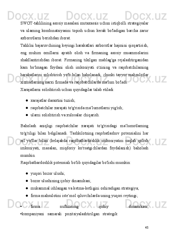 SWOT-tahlilining asosiy masalasi mutaxassis uchun istiqbolli strategiyalar
va   ulaming   kombinatsiyasini   topish   uchun   kerak   bo'ladigan   barcha   zarur
axborotlarni berishdan iborat.
Tahlilni bajaruvchining keyingi harakatlari axborotlar hajmini qisqartirish,
eng   muhim   omillarni   ajratib   olish   va   firmaning   asosiy   muammolarini
shakllantirishdan   iborat.   Firmaning   tikilgan   mablag'ga   rejalashtirganidan
kam   bo'lmagan   foydani   olish   imkoniyati   o'zining   va   raqobatchilaming
harakatlarini solishtirish yo'li bilan baholanadi, chunki tayyor mahsulotlar
xizmatlarning narxi firmada va raqobatchilarda ma'lum bo'ladi.
Xarajatlarni solishtirish uchun quyidagilar talab etiladi:
● xarajatlar daraxtini tuzish;
● raqobatchilar xarajati to'g'risida ma’lumotlarni yig'ish;
● ularni solishtirish va xulosalar chiqarish.
Baholash   aniqligi   raqobatchilar   xarajati   to'g'risidagi   ma’lumotlaming
to'g'riligi   bilan   belgilanadi.   Tashkilotning   raqobatlashuv   potensialini   har
xil   yo'llar   bilan   (kelajakda   raqobatbardoshlik   imkoniyatini   saqlab   qolish
imkoniyati,   masalan,   miqdoriy   ko'rsatgichlardan   foydalanish)   baholash
mumkin.
Raqobatbardoshlik potensiali bo'lib quyidagilar bo'lishi mumkin:
● yuqori bozor ulushi;
● bozor ulushining ijobiy dinamikasi;
● mukammal ishlangan va ketma-ketligini oshiradigan strategiya;
● firma mahsulotini iste’mol qiluvchilarda uning yuqori reytingi;
• firma   nuftizining   ijobiy   dinamikasi;
•kompaniyani   samarali   pozitsiyalashtirilgan   strategik
45 