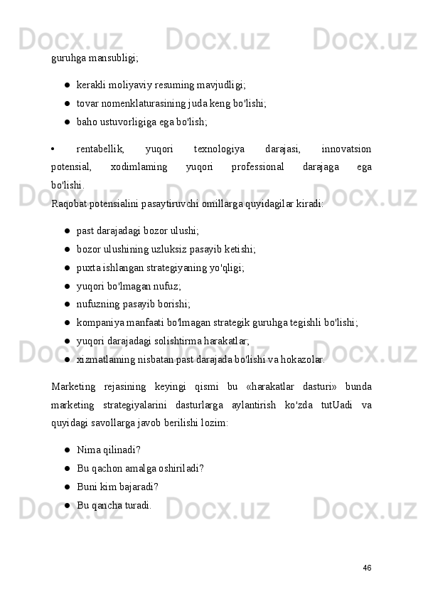 guruhga mansubligi;
● kerakli moliyaviy resuming mavjudligi;
● tovar nomenklaturasining juda keng bo'lishi;
● baho ustuvorligiga ega bo'lish;
• rentabellik,   yuqori   texnologiya   darajasi,   innovatsion
potensial,   xodimlaming   yuqori   professional   darajaga   ega
bo'lishi.
Raqobat potensialini pasaytiruvchi omillarga quyidagilar kiradi:
● past darajadagi bozor ulushi;
● bozor ulushining uzluksiz pasayib ketishi;
● puxta ishlangan strategiyaning yo'qligi;
● yuqori bo'lmagan nufuz;
● nufuzning pasayib borishi;
● kompaniya manfaati bo'lmagan strategik guruhga tegishli bo'lishi;
● yuqori darajadagi solishtirma harakatlar;
● xizmatlaming nisbatan past darajada bo'lishi va hokazolar.
Marketing   rejasining   keyingi   qismi   bu   «harakatlar   dasturi»   bunda
marketing   strategiyalarini   dasturlarga   aylantirish   ko'zda   tutUadi   va
quyidagi savollarga javob berilishi lozim:
● Nima qilinadi?
● Bu qachon amalga oshiriladi?
● Buni kim bajaradi?
● Bu qancha turadi.
46 