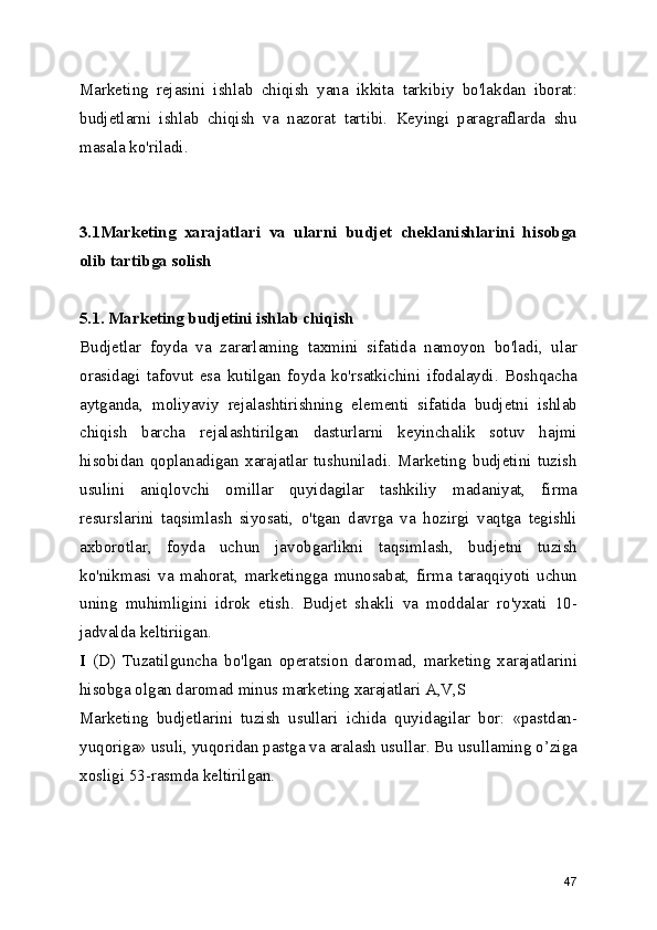 Marketing   rejasini   ishlab   chiqish   yana   ikkita   tarkibiy   bo'lakdan   iborat:
budjetlarni   ishlab   chiqish   va   nazorat   tartibi.   Keyingi   paragraflarda   shu
masala ko'riladi.
3.1Marketing   xarajatlari   va   ularni   budjet   cheklanishlarini   hisobga
olib tartibga solish
5.1. Marketing budjetini ishlab chiqish
Budjetlar   foyda   va   zararlaming   taxmini   sifatida   namoyon   bo'ladi,   ular
orasidagi   tafovut   esa   kutilgan   foyda   ko'rsatkichini   ifodalaydi.   Boshqacha
aytganda,   moliyaviy   rejalashtirishning   elementi   sifatida   budjetni   ishlab
chiqish   barcha   rejalashtirilgan   dasturlarni   keyinchalik   sotuv   hajmi
hisobidan   qoplanadigan   xarajatlar   tushuniladi.   Marketing   budjetini   tuzish
usulini   aniqlovchi   omillar   quyidagilar   tashkiliy   madaniyat,   firma
resurslarini   taqsimlash   siyosati,   o'tgan   davrga   va   hozirgi   vaqtga   tegishli
axborotlar,   foyda   uchun   javobgarlikni   taqsimlash,   budjetni   tuzish
ko'nikmasi   va   mahorat,   marketingga   munosabat,   firma   taraqqiyoti   uchun
uning   muhimligini   idrok   etish.   Budjet   shakli   va   moddalar   ro'yxati   10-
jadvalda keltiriigan.
I   (D)   Tuzatilguncha   bo'lgan   operatsion   daromad,   marketing   xarajatlarini
hisobga olgan daromad minus marketing xarajatlari A,V,S
Marketing   budjetlarini   tuzish   usullari   ichida   quyidagilar   bor:   «pastdan-
yuqoriga» usuli, yuqoridan pastga va aralash usullar. Bu usullaming o’ziga
xosligi 53-rasmda keltirilgan.
47 