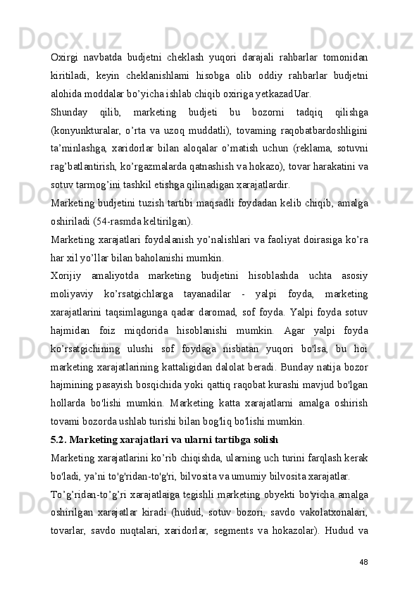 Oxirgi   navbatda   budjetni   cheklash   yuqori   darajali   rahbarlar   tomonidan
kiritiladi,   keyin   cheklanishlami   hisobga   olib   oddiy   rahbarlar   budjetni
alohida moddalar bo’yicha ishlab chiqib oxiriga yetkazadUar.
Shunday   qilib,   marketing   budjeti   bu   bozorni   tadqiq   qilishga
(konyunkturalar,   o’rta   va   uzoq   muddatli),   tovaming   raqobatbardoshligini
ta’minlashga,   xaridorlar   bilan   aloqalar   o’matish   uchun   (reklama,   sotuvni
rag’batlantirish, ko’rgazmalarda qatnashish va hokazo), tovar harakatini va
sotuv tarmog’ini tashkil etishga qilinadigan xarajatlardir.
Marketing budjetini tuzish tartibi maqsadli foydadan kelib chiqib, amalga
oshiriladi (54-rasmda keltirilgan).
Marketing xarajatlari foydalanish yo’nalishlari va faoliyat doirasiga ko’ra
har xil yo’llar bilan baholanishi mumkin.
Xorijiy   amaliyotda   marketing   budjetini   hisoblashda   uchta   asosiy
moliyaviy   ko’rsatgichlarga   tayanadilar   -   yalpi   foyda,   marketing
xarajatlarini   taqsimlagunga   qadar   daromad,   sof   foyda.   Yalpi   foyda   sotuv
hajmidan   foiz   miqdorida   hisoblanishi   mumkin.   Agar   yalpi   foyda
ko’rsatgichining   ulushi   sof   foydaga   nisbatan   yuqori   bo'lsa,   bu   hoi
marketing xarajatlarining kattaligidan dalolat beradi. Bunday natija bozor
hajmining pasayish bosqichida yoki qattiq raqobat kurashi mavjud bo'lgan
hollarda   bo'lishi   mumkin.   Marketing   katta   xarajatlarni   amalga   oshirish
tovami bozorda ushlab turishi bilan bog'liq bo'lishi mumkin.
5.2. Marketing xarajatlari va ularni tartibga solish
Marketing xarajatlarini ko’rib chiqishda, ularning uch turini farqlash kerak
bo'ladi, ya’ni to'g'ridan-to'g'ri, bilvosita va umumiy bilvosita xarajatlar.
To’g’ridan-to’g’ri xarajatlaiga tegishli marketing obyekti bo'yicha amalga
oshirilgan   xarajatlar   kiradi   (hudud,   sotuv   bozori,   savdo   vakolatxonalari,
tovarlar,   savdo   nuqtalari,   xaridorlar,   segments   va   hokazolar).   Hudud   va
48 