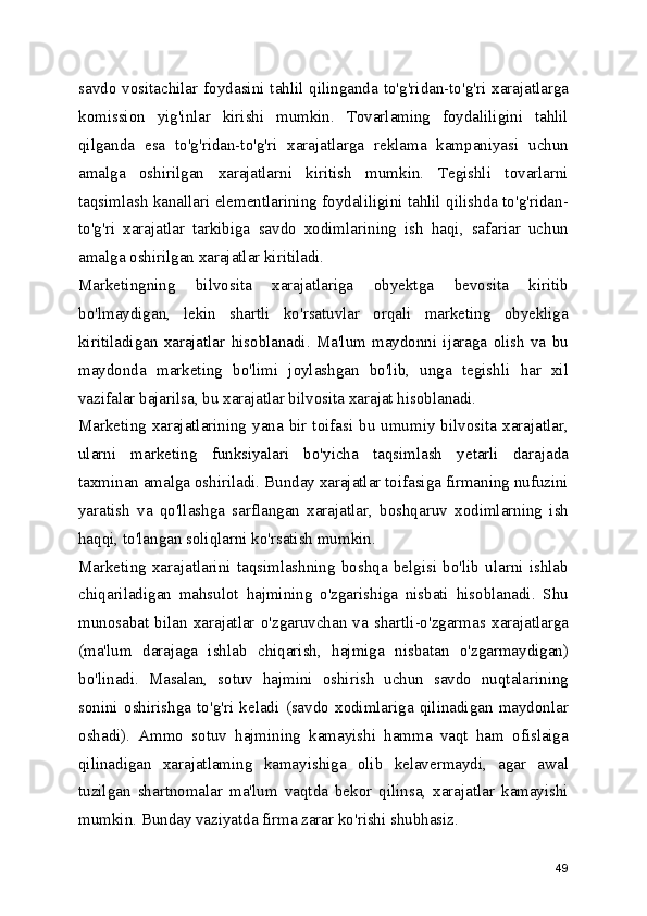 savdo vositachilar foydasini tahlil  qilinganda to'g'ridan-to'g'ri  xarajatlarga
komission   yig'inlar   kirishi   mumkin.   Tovarlaming   foydaliligini   tahlil
qilganda   esa   to'g'ridan-to'g'ri   xarajatlarga   reklama   kampaniyasi   uchun
amalga   oshirilgan   xarajatlarni   kiritish   mumkin.   Tegishli   tovarlarni
taqsimlash kanallari elementlarining foydaliligini tahlil qilishda to'g'ridan-
to'g'ri   xarajatlar   tarkibiga   savdo   xodimlarining   ish   haqi,   safariar   uchun
amalga oshirilgan xarajatlar kiritiladi.
Marketingning   bilvosita   xarajatlariga   obyektga   bevosita   kiritib
bo'lmaydigan,   lekin   shartli   ko'rsatuvlar   orqali   marketing   obyekliga
kiritiladigan   xarajatlar   hisoblanadi.   Ma'lum   maydonni   ijaraga   olish   va   bu
maydonda   marketing   bo'limi   joylashgan   bo'lib,   unga   tegishli   har   xil
vazifalar bajarilsa, bu xarajatlar bilvosita xarajat hisoblanadi.
Marketing xarajatlarining yana bir toifasi bu umumiy bilvosita xarajatlar,
ularni   marketing   funksiyalari   bo'yicha   taqsimlash   yetarli   darajada
taxminan amalga oshiriladi. Bunday xarajatlar toifasiga firmaning nufuzini
yaratish   va   qo'llashga   sarflangan   xarajatlar,   boshqaruv   xodimlarning   ish
haqqi, to'langan soliqlarni ko'rsatish mumkin.
Marketing   xarajatlarini   taqsimlashning   boshqa   belgisi   bo'lib   ularni   ishlab
chiqariladigan   mahsulot   hajmining   o'zgarishiga   nisbati   hisoblanadi.   Shu
munosabat   bilan   xarajatlar   o'zgaruvchan   va   shartli-o'zgarmas   xarajatlarga
(ma'lum   darajaga   ishlab   chiqarish,   hajmiga   nisbatan   o'zgarmaydigan)
bo'linadi.   Masalan,   sotuv   hajmini   oshirish   uchun   savdo   nuqtalarining
sonini   oshirishga   to'g'ri   keladi   (savdo   xodimlariga   qilinadigan   maydonlar
oshadi).   Ammo   sotuv   hajmining   kamayishi   hamma   vaqt   ham   ofislaiga
qilinadigan   xarajatlaming   kamayishiga   olib   kelavermaydi,   agar   awal
tuzilgan   shartnomalar   ma'lum   vaqtda   bekor   qilinsa,   xarajatlar   kamayishi
mumkin. Bunday vaziyatda firma zarar ko'rishi shubhasiz.
49 