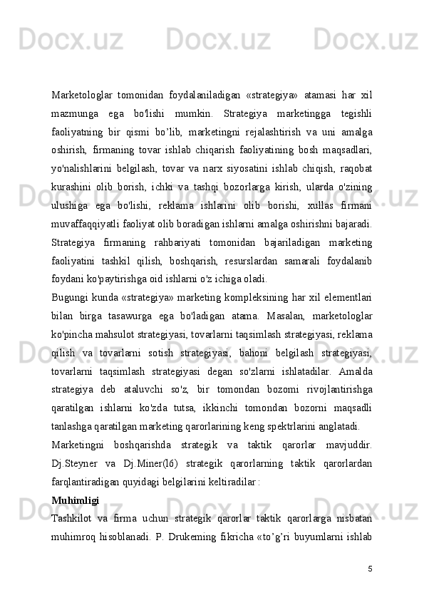 Marketologlar   tomonidan   foydalaniladigan   «strategiya»   atamasi   har   xil
mazmunga   ega   bo'lishi   mumkin.   Strategiya   marketingga   tegishli
faoliyatning   bir   qismi   bo’lib,   marketingni   rejalashtirish   va   uni   amalga
oshirish,   firmaning   tovar   ishlab   chiqarish   faoliyatining   bosh   maqsadlari,
yo'nalishlarini   belgilash,   tovar   va   narx   siyosatini   ishlab   chiqish,   raqobat
kurashini   olib   borish,   ichki   va   tashqi   bozorlarga   kirish,   ularda   o'zining
ulushiga   ega   bo'lishi,   reklama   ishlarini   olib   borishi,   xullas   firmani
muvaffaqqiyatli faoliyat olib boradigan ishlarni amalga oshirishni bajaradi.
Strategiya   firmaning   rahbariyati   tomonidan   bajariladigan   marketing
faoliyatini   tashkil   qilish,   boshqarish,   resurslardan   samarali   foydalanib
foydani ko'paytirishga oid ishlarni o'z ichiga oladi.
Bugungi  kunda  «strategiya»  marketing  kompleksining  har  xil  elementlari
bilan   birga   tasawurga   ega   bo'ladigan   atama.   Masalan,   marketologlar
ko'pincha mahsulot strategiyasi, tovarlarni taqsimlash strategiyasi, reklama
qilish   va   tovarlarni   sotish   strategiyasi,   bahoni   belgilash   strategiyasi,
tovarlarni   taqsimlash   strategiyasi   degan   so'zlarni   ishlatadilar.   Amalda
strategiya   deb   ataluvchi   so'z,   bir   tomondan   bozomi   rivojlantirishga
qaratilgan   ishlarni   ko'zda   tutsa,   ikkinchi   tomondan   bozorni   maqsadli
tanlashga qaratilgan marketing qarorlarining keng spektrlarini anglatadi.
Marketingni   boshqarishda   strategik   va   taktik   qarorlar   mavjuddir.
Dj.Steyner   va   Dj.Miner(l6)   strategik   qarorlarning   taktik   qarorlardan
farqlantiradigan quyidagi belgilarini keltiradilar :
Muhimligi
Tashkilot   va   firma   uchun   strategik   qarorlar   taktik   qarorlarga   nisbatan
muhimroq   hisoblanadi.   P.   Drukeming   fikricha   «to’g’ri   buyumlarni   ishlab
5 