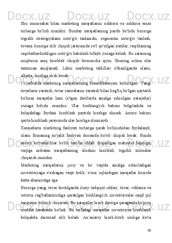 Shu   munosabat   bilan   marketing   xarajatlarini   oshkora   va   oshkora   emas
turlariga   bo'lish   mumkin.   Bunday   xarajatlaming   paydo   bo'lishi   bozorga
tegishli   strategiyalami   noto'g'ri   tanlanishi,   segmentni   noto'g'ri   tanlash,
tovami bozorga olib chiqish jarayonida yo'l qo'yilgan xatolar, raqiblaming
raqobatbardoshligini noto'g'ri baholash tufayli yuzaga keladi. Bu zararning
miqdorini   aniq   hisoblab   chiqish   birmuncha   qiyin.   Shuning   uchun   ular
taxminan   aniqlanadi.   Lekin   marketing   tahlillari   o'tkazilganda   ulami,
albatta, hisobga olish kerak.
11-jadvalda   marketing   xarajatlarining   klassifikatsiyasi   keltirilgan.   Yangi
tovarlarni yaratish, tovar zaxiralarini yaratish bilan bog'liq bo'lgan qaytarib
bo'lmas   xarajatlar   ham   (o'tgan   davrlarda   amalga   oshirilgan   xarajatlar)
yuzaga   kelishi   mumkin.   Ular   boshlang'ich   bahoni   belgilashda   va
kelajakdagi   foydani   hisoblash   paytida   hisobga   olinadi.   Ammo   bahoni
qayta hisoblash jarayonida ular hisobga olinmaydi.
Xarajatlarni   marketing   faoliyati   turlariga   qarab   bo'linishidan   foydalanib,
ulami   firmaning   xo'jalik   faoliyati   doirasida   ko'rib   chiqish   kerak.   Bunda
asosiy   ko'rsatkichlar   bo'lib   barcha   ishlab   chiqarilgan   mahsulot   hajmiga,
vaqtga   nisbatan   xarajatlaming   ulushini   hisoblab,   tegishli   xulosalar
chiqarish mumkin.
Marketing   xarajatlarini   joriy   va   bir   vaqtda   amalga   oshiriladigan
investitsiyaga   o'xshagan   vaqti   kelib,   o'zini   oqlaydigan   xarajatlar   hozirda
katta ahamiyatga ega.
Bozorga  yangi  tovar   kiritilganda   ilmiy   tadqiqot  ishlari,   tovar,  reklama   va
sotuvni   rag'batlantirishga   qaratilgan   boshlang'ich   investitsiyalar   naqd   pul
xarajatini keltirib chiqaradi. Bu xarajatlar hisob davriga qaraganda ko'proq
muddat   harakatda   bo'ladi.   Bu   toifadagi   xarajatlar   investitsiya   hisoblanib
kelajakda   daromad   olib   keladi.   An’anaviy   hisob-kitob   usuliga   ko'ra
50 