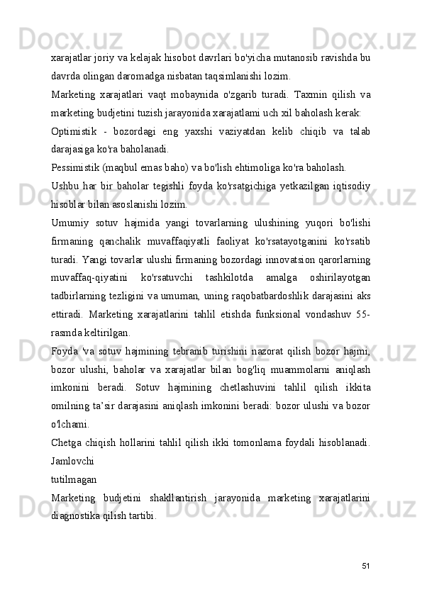 xarajatlar joriy va kelajak hisobot davrlari bo'yicha mutanosib ravishda bu
davrda olingan daromadga nisbatan taqsimlanishi lozim.
Marketing   xarajatlari   vaqt   mobaynida   o'zgarib   turadi.   Taxmin   qilish   va
marketing budjetini tuzish jarayonida xarajatlami uch xil baholash kerak:
Optimistik   -   bozordagi   eng   yaxshi   vaziyatdan   kelib   chiqib   va   talab
darajasiga ko'ra baholanadi.
Pessimistik (maqbul emas baho) va bo'lish ehtimoliga ko'ra baholash.
Ushbu   har   bir   baholar   tegishli   foyda   ko'rsatgichiga   yetkazilgan   iqtisodiy
hisoblar bilan asoslanishi lozim.
Umumiy   sotuv   hajmida   yangi   tovarlarning   ulushining   yuqori   bo'lishi
firmaning   qanchalik   muvaffaqiyatli   faoliyat   ko'rsatayotganini   ko'rsatib
turadi. Yangi tovarlar ulushi firmaning bozordagi innovatsion qarorlarning
muvaffaq-qiyatini   ko'rsatuvchi   tashkilotda   amalga   oshirilayotgan
tadbirlarning tezligini va umuman, uning raqobatbardoshlik darajasini aks
ettiradi.   Marketing   xarajatlarini   tahlil   etishda   funksional   vondashuv   55-
rasmda keltirilgan.
Foyda   'va   sotuv   hajmining   tebranib   turishini   nazorat   qilish   bozor   hajmi,
bozor   ulushi,   baholar   va   xarajatlar   bilan   bog'liq   muammolarni   aniqlash
imkonini   beradi.   Sotuv   hajmining   chetlashuvini   tahlil   qilish   ikkita
omilning ta’sir darajasini aniqlash imkonini beradi: bozor ulushi va bozor
o'lchami.
Chetga   chiqish   hollarini   tahlil   qilish   ikki   tomonlama   foydali   hisoblanadi.
Jamlovchi
tutilmagan
Marketing   budjetini   shakllantirish   jarayonida   marketing   xarajatlarini
diagnostika qilish tartibi.
51 