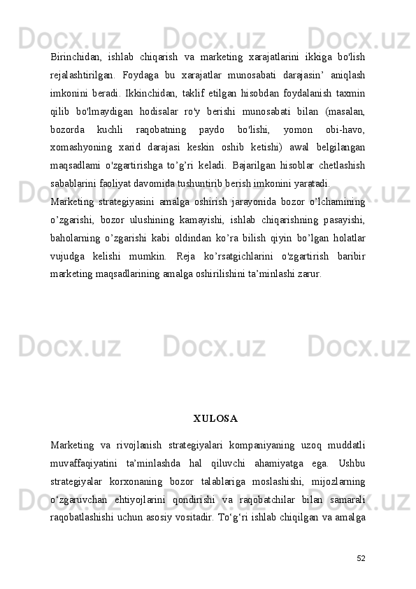 Birinchidan,   ishlab   chiqarish   va   marketing   xarajatlarini   ikkiga   bo'lish
rejalashtirilgan.   Foydaga   bu   xarajatlar   munosabati   darajasin’   aniqlash
imkonini   beradi.   Ikkinchidan,   taklif   etilgan   hisobdan   foydalanish   taxmin
qilib   bo'lmaydigan   hodisalar   ro'y   berishi   munosabati   bilan   (masalan,
bozorda   kuchli   raqobatning   paydo   bo'lishi,   yomon   obi-havo,
xomashyoning   xarid   darajasi   keskin   oshib   ketishi)   awal   belgilangan
maqsadlami   o'zgartirishga   to’g’ri   keladi.   Bajarilgan   hisoblar   chetlashish
sabablarini faoliyat davomida tushuntirib berish imkonini yaratadi.
Marketing   strategiyasini   amalga   oshirish   jarayonida   bozor   o’lchamining
o’zgarishi,   bozor   ulushining   kamayishi,   ishlab   chiqarishning   pasayishi,
baholarning   o’zgarishi   kabi   oldindan   ko’ra   bilish   qiyin   bo’lgan   holatlar
vujudga   kelishi   mumkin.   Reja   ko’rsatgichlarini   o'zgartirish   baribir
marketing maqsadlarining amalga oshirilishini ta’minlashi zarur.
XULOSA
Marketing   va   rivojlanish   strategiyalari   kompaniyaning   uzoq   muddatli
muvaffaqiyatini   ta’minlashda   hal   qiluvchi   ahamiyatga   ega.   Ushbu
strategiyalar   korxonaning   bozor   talablariga   moslashishi,   mijozlarning
o‘zgaruvchan   ehtiyojlarini   qondirishi   va   raqobatchilar   bilan   samarali
raqobatlashishi uchun asosiy vositadir. To‘g‘ri ishlab chiqilgan va amalga
52 