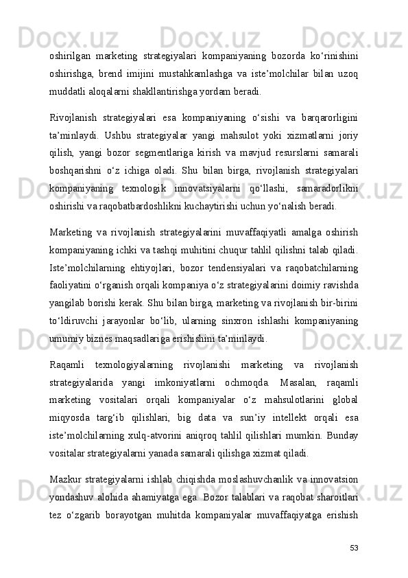 oshirilgan   marketing   strategiyalari   kompaniyaning   bozorda   ko‘rinishini
oshirishga,   brend   imijini   mustahkamlashga   va   iste’molchilar   bilan   uzoq
muddatli aloqalarni shakllantirishga yordam beradi.
Rivojlanish   strategiyalari   esa   kompaniyaning   o‘sishi   va   barqarorligini
ta’minlaydi.   Ushbu   strategiyalar   yangi   mahsulot   yoki   xizmatlarni   joriy
qilish,   yangi   bozor   segmentlariga   kirish   va   mavjud   resurslarni   samarali
boshqarishni   o‘z   ichiga   oladi.   Shu   bilan   birga,   rivojlanish   strategiyalari
kompaniyaning   texnologik   innovatsiyalarni   qo‘llashi,   samaradorlikni
oshirishi va raqobatbardoshlikni kuchaytirishi uchun yo‘nalish beradi.
Marketing   va   rivojlanish   strategiyalarini   muvaffaqiyatli   amalga   oshirish
kompaniyaning ichki va tashqi muhitini chuqur tahlil qilishni talab qiladi.
Iste’molchilarning   ehtiyojlari,   bozor   tendensiyalari   va   raqobatchilarning
faoliyatini o‘rganish orqali kompaniya o‘z strategiyalarini doimiy ravishda
yangilab borishi kerak. Shu bilan birga, marketing va rivojlanish bir-birini
to‘ldiruvchi   jarayonlar   bo‘lib,   ularning   sinxron   ishlashi   kompaniyaning
umumiy biznes maqsadlariga erishishini ta’minlaydi.
Raqamli   texnologiyalarning   rivojlanishi   marketing   va   rivojlanish
strategiyalarida   yangi   imkoniyatlarni   ochmoqda.   Masalan,   raqamli
marketing   vositalari   orqali   kompaniyalar   o‘z   mahsulotlarini   global
miqyosda   targ‘ib   qilishlari,   big   data   va   sun’iy   intellekt   orqali   esa
iste’molchilarning   xulq-atvorini   aniqroq   tahlil   qilishlari   mumkin.   Bunday
vositalar strategiyalarni yanada samarali qilishga xizmat qiladi.
Mazkur   strategiyalarni   ishlab   chiqishda   moslashuvchanlik   va   innovatsion
yondashuv  alohida  ahamiyatga  ega.  Bozor  talablari  va  raqobat  sharoitlari
tez   o‘zgarib   borayotgan   muhitda   kompaniyalar   muvaffaqiyatga   erishish
53 