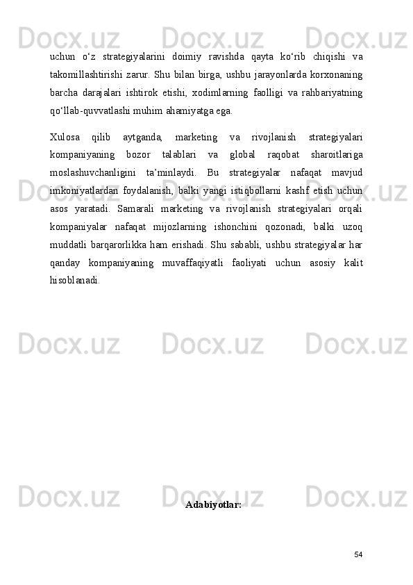 uchun   o‘z   strategiyalarini   doimiy   ravishda   qayta   ko‘rib   chiqishi   va
takomillashtirishi  zarur.  Shu  bilan  birga,  ushbu  jarayonlarda  korxonaning
barcha   darajalari   ishtirok   etishi,   xodimlarning   faolligi   va   rahbariyatning
qo‘llab-quvvatlashi muhim ahamiyatga ega.
Xulosa   qilib   aytganda,   marketing   va   rivojlanish   strategiyalari
kompaniyaning   bozor   talablari   va   global   raqobat   sharoitlariga
moslashuvchanligini   ta’minlaydi.   Bu   strategiyalar   nafaqat   mavjud
imkoniyatlardan   foydalanish,   balki   yangi   istiqbollarni   kashf   etish   uchun
asos   yaratadi.   Samarali   marketing   va   rivojlanish   strategiyalari   orqali
kompaniyalar   nafaqat   mijozlarning   ishonchini   qozonadi,   balki   uzoq
muddatli barqarorlikka ham erishadi. Shu  sababli, ushbu strategiyalar har
qanday   kompaniyaning   muvaffaqiyatli   faoliyati   uchun   asosiy   kalit
hisoblanadi.
Adabiyotlar:
54 